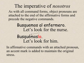 The imperative of nosotros
As with all command forms, object pronouns are
attached to the end of the affirmative forms and
precede the negative commands.
Busquemos al enfermero.
Let’s look for the nurse.
In affirmative commands with an attached pronoun,
an accent mark is added to maintain the original
stress.
Busquémos
Let’s look for him.
lo.
 