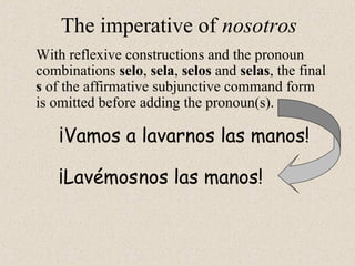 ¡Lavémos
¡Vamos a lavarnos las manos!
The imperative of nosotros
With reflexive constructions and the pronoun
combinations selo, sela, selos and selas, the final
s of the affirmative subjunctive command form
is omitted before adding the pronoun(s).
nos las manos!
 