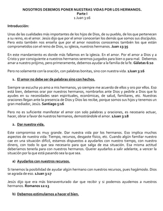 NOSOTROS DEBEMOS PONER NUESTRAS VIDAS POR LOS HERMANOS.
Parte I
1 Juan 3:16
Introducción:
Unas de las cualidades más importantes de los hijos de Dios, de su pueblo, de los que pertenecen
a su reino, es el amor. Jesús dijo que por el amor conocerían los demás que somos sus discípulos.
Pero esto también nos enseña que por el amor nosotros conocemos también los que están
comprometidos con el reino de Dios, su iglesia, nuestros hermanos. Juan 13:35
En este mandamiento es donde más fallamos en la iglesia. En el amor. Por el amor a Dios y a
Cristo y por consiguiente a nuestros hermanos seremos juzgados para bien o para mal. Debemos
amar a nuestro prójimo, pero primeramente, debemos ayudar a la familia de la fe. Gálatas 6:10
Pero no solamente con la oración, con palabras bonitas, sino con nuestra vida. 1Juan 3:16
1. El amor no debe ser de palabras sino con hechos.
Siempre se escucha yo amo a mis hermanos, yo siempre me acuerdo de ellos y oro por ellos. Eso
está bien, debemos orar por nuestros hermanos, nombrarlos ante Dios y pedirle a Dios que lo
ayudes en su necesidades sean espirituales, económicas, de salud, familiares, etc. Nuestras
oraciones llegan ante la presencia de Dios y Dios las recibe, porque somos sus hijos y tenemos un
gran mediador, Jesús. Santiago 5:16
Pero no es suficiente manifestar el amor con solo palabras y oraciones, es necesario actuar,
hacer, obrar a favor de nuestros hermanos, demostrándole el amor. 1Juan 3:18
2. Dar nuestra vida.
Este compromiso es muy grande. Dar nuestra vida por los hermanos. Eso implica muchos
aspectos de nuestra vida: Tiempo, recursos, desgaste físico, etc. Cuando algún familiar nuestro
cae en una situación difícil, estamos dispuestos a ayudarlos con nuestro tiempo, con nuestro
dinero, con todo lo que sea necesario para que salga de esa situación. Esa misma actitud
deberíamos tenerla para con nuestros hermanos. Querer ayudarlos a salir adelante, a vencer la
situación por la que está pasando sea la que sea.
a) Ayudarlos con nuestros recursos.
Si tenemos la posibilidad de ayudar algún hermano con nuestros recursos, pues hagámoslo. Dios
se agrada de eso. 1Juan 3:17
Jesús dijo que era más bienaventurado dar que recibir y si podemos ayudemos a nuestros
hermanos. Romanos 12:13
b) Debemos estimularnos a hacer el bien.

 