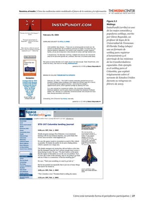 Nosotros, el medio | Cómo las audiencias están modelando el futuro de la noticias y la información



                                                                                                     Figura 3.3
                                                                                                     Weblogs
                                                                                                     InstaPundit (arriba) es uno
                                                                                                     de los mejor conocidos y
                                                                                                     populares weblogs, escrito
                                                                                                     por Glenn Reynolds, un
                                                                                                     profesor de leyes de la
                                                                                                     Universidad de Tennessee.
                                                                                                     El Florida Today (abajo)
                                                                                                     usa un formato de
                                                                                                     weblog para registrar
                                                                                                     el lanzamiento y el
                                                                                                     aterrizaje de las misiones
                                                                                                     de los transbordadores
                                                                                                     espaciales. Este ejemplo
                                                                                                     es el weblog para el
                                                                                                     Columbia, que explotó
                                                                                                     trágicamente sobre el
                                                                                                     suroeste de Estados Unidos
                                                                                                     durante su reingreso en
                                                                                                     febrero de 2003.




                                                            Cómo está tomando forma el periodismo participativo | 27
 