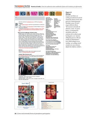 Nosotros, el medio | Cómo las audiencias están modelando el futuro de la noticias y la información



                                                                                            Figura 3.4
                                                                                            Weblogs
                                                                                            Gawker (arriba), un
                                                                                            weblog de chismorreo de la
                                                                                            ciudad de Nueva York, hizo
                                                                                            parte de Entertainment
                                                                                            Weekly’s 2003 “It List”,
                                                                                            cuyos editores dicen,
                                                                                            “El resumen atrevido de
                                                                                            chismes, cosas ‘in’ para
                                                                                            hacer, y comentarios
                                                                                            mordaces sobre las
                                                                                            noticias de la cultura pop
                                                                                            ha llegado a ser lectura
                                                                                            obligada para la élite de
                                                                                            medios de Manhattan”.
                                                                                            Leo’s Mob (abajo) es un
                                                                                            moblog -un weblog móvil
                                                                                            creado con una cámara
                                                                                            digital de teléfono celular-.




28 | Cómo está tomando forma el periodismo participativo
 