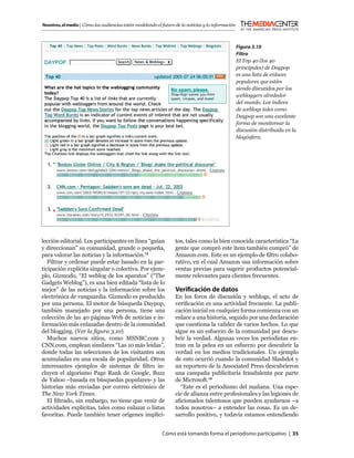 Nosotros, el medio | Cómo las audiencias están modelando el futuro de la noticias y la información



                                                                                                     Figura 3.10
                                                                                                     Filtro
                                                                                                     El Top 40 (los 40
                                                                                                     principales) de Daypop
                                                                                                     es una lista de enlaces
                                                                                                     populares que están
                                                                                                     siendo discutidos por los
                                                                                                     webloggers alrededor
                                                                                                     del mundo. Los índices
                                                                                                     de weblogs tales como
                                                                                                     Daypop son una excelente
                                                                                                     forma de monitorear la
                                                                                                     discusión distribuida en la
                                                                                                     blogósfera.




lección editorial. Los participantes en línea “guían               tos, tales como la bien conocida característica “La
y direccionan” su comunidad, grande o pequeña,                     gente que compró este ítem también compró” de
para valorar las noticias y la información.13                      Amazon.com. Este es un ejemplo de ﬁltro colabo-
   Filtrar y ordenar puede estar basado en la par-                 rativo, en el cual Amazon usa información sobre
ticipación explícita singular o colectiva. Por ejem-               ventas previas para sugerir productos potencial-
plo, Gizmodo, “El weblog de los aparatos” (“The                    mente relevantes para clientes frecuentes.
Gadgets Weblog”), es una bien editada “lista de lo
mejor” de las noticias y la información sobre los                  Veriﬁcación de datos
electrónica de vanguardia. Gizmodo es producido                    En los foros de discusión y weblogs, el acto de
por una persona. El motor de búsqueda Daypop,                      veriﬁcación es una actividad frecuente. La publi-
también manejado por una persona, tiene una                        cación inicial en cualquier forma comienza con un
colección de las 40 páginas Web de noticias e in-                  enlace a una historia, seguido por una declaración
formación más enlazadas dentro de la comunidad                     que cuestiona la validez de varios hechos. Lo que
del blogging. (Ver la ﬁgura 3.10)                                  sigue es un esfuerzo de la comunidad por descu-
   Muchos nuevos sitios, como MSNBC.com y                          brir la verdad. Algunas veces los periodistas en-
CNN.com, emplean similares “Las 10 más leídas”,                    tran en la pelea en un esfuerzo por descubrir la
donde todas las selecciones de los visitantes son                  verdad en los medios tradicionales. Un ejemplo
acumuladas en una escala de popularidad. Otros                     de esto ocurrió cuando la comunidad Slashdot y
interesantes ejemplos de sistemas de ﬁltro in-                     un reportero de la Associated Press descubrieron
cluyen el algorismo Page Rank de Google, Buzz                      una campaña publicitaria fraudulenta por parte
de Yahoo –basada en búsquedas populares- y las                     de Microsoft.14
historias más enviadas por correo eletrónico de                      “Este es el periodismo del mañana. Una espe-
The New York Times.                                                cie de alianza entre profesionales y las legiones de
   El ﬁltrado, sin embargo, no tiene que venir de                  aﬁcionados talentosos que pueden ayudarnos –a
actividades explícitas, tales como enlazar o listas                todos nosotros– a entender las cosas. Es un de-
favoritas. Puede también tener orígenes implíci-                   sarrollo positivo, y todavía estamos entendiendo


                                                            Cómo está tomando forma el periodismo participativo | 35
 