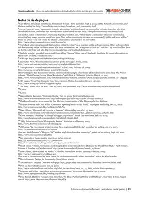 Nosotros, el medio | Cómo las audiencias están modelando el futuro de la noticias y la información



Notas de pie de página
1
  Clay Shirky, “Broadcast Institutions, Community Values.” First published Sept. 9, 2002, on the Networks, Economics, and
Culture mailing list. http://www.shirky.com/writings/broadcast_and_community.html
2
  Derek Powazek’s essay “Community-friendly advertising,” published April 19, 2002 on his Web site, describes why CNN
closed their forums, and other sites moved forums to fee-based services. http://designforcommunity.com/essay7.html
Jim Cashel, editor of the Online Community Report newsletter, says, “While many (community) sites were successful in
attracting huge usage, revenue hasn’t kept pace. Most online community sites are not economically viable and never will be.”
From his article “Top Ten Trends for Online Communities,” published in his newsletter.
http://www.onlinecommunityreport.com/features/10
3
  TrackBack is the formal name of this function within MovableType, a popular weblog software system. Other software offers
this functionality under a different name. For more information, see “A Beginner’s Guide to TrackBack” by Mena and Ben Trott
on the MovableType web site. http://www.movabletype.org/trackback/beginners/
4
 Slashdot statistics provided in an e-mail from Jeffrey “Hemos” Bates, one of Slashdot’s founders. For more information on
Slash code, see: http://slashcode.com/
5
    WikiLogs. http://www.weblogkitchen.com/wiki.cgi?WikiLogs
6
 Associated Press, “Six million mobile phones get the message,” April 3, 2003.
http://www.smh.com.au/articles/2003/04/03/1048962886400.html
7
 “Your pictures of the anti-war demonstrations” on BBC.com, February 18, 2003.
http://news.bbc.co.uk/2/hi/talking_point/2763101.stm
Steve Outing also has documented several other excellent examples of audience photo submissions in his Stop The Presses
column, “Photo Phones Portend Visual Revolution,” on Editor & Publisher’s Web site, March 12, 2003.
http://www.editorandpublisher.com/editorandpublisher/features_columns/article_display.jsp?vnu_content_id=1835539
8
 J.D. Lasica, “News That Comes to You,” Jan. 23, 2003, Online Journalism Review (ojr.org).
http://www.ojr.org/ojr/lasica/1043362624.php
9
    Tim Bray, “Where Next for RSS?” Jan. 23, 2003. Self-published. http://www.textuality.com/rss/RssFutures.html
10
     Lasica.
11
     Lasica.
12
  Glenn Harlan Reynolds, “Symbiotic Media,” Oct. 16, 2002, TechCentralStation.com
http://www.techcentralstation.com/1051/techwrapper.jsp?PID=1051-250&CID=1051-101602A
13
     Guide and direct is a term coined by Tim McGuire, former editor of The Minneapolis Star Tribune.
14
  Shayne Bowman and Chris Willis, “Grassroots reporting breaks MS ad fraud,” Hypergene MediaBlog, Oct. 15, 2002.
http://www.hypergene.net/blog/weblog.php?id=P34
15
  Dan Gillmor, “Microsoft Ad Unravels — Lessons.” SiliconValley.com, Oct. 15, 2002.
http://www.siliconvalley.com/mld/siliconvalley/business/columnists/dan_gillmor/ejournal/4289980.htm
16
  Chris Sherman, “Puzzling Out Google’s Blogger Acquisition.” Search Day newsletter, Feb. 18, 2003.
http://searchenginewatch.com/searchday/03/sd0218-bloggle.html
17
  “Why Advertise on Digital Photography Review.” Statistics as of January 2003.
http://www.dpreview.com/misc/advertising.asp
18
  JD Lasica, “An experiment in interviewing: News readers and RSS feeds,” posted on his weblog, Jan. 23, 2003.
http://jd.manilasites.com/2003/01/23#rss
Also see: Sheila Lennon’s “Bloggers, NYT author weigh in on interview transcript,” posted on her weblog, Sept. 28, 2002.
http://www.lennon2.com/sept23.htm
19
  See examples of Lasica posting interviews he has given at:
http://jd.manilasites.com/2002/12/13#newshour
http://www.jdlasica.com/blog/archives/2003_02_07.html#000009
20
   Mark Deuze, “Online Journalism: Modelling the First Generation of News Media on the World Wide Web.” First Monday,
Volume 6, Number 10 (October 2001). http://www.ﬁrstmonday.dk/issues/issue6_10/deuze/
21
  Dan Gillmor, “Here Comes We Media,” Columbia Journalism Review, January/February, 2003.
http://www.cjr.org/year/03/1/gillmor.asp
This story is also recounted by Mark Deuze, in his aforementioned “Online Journalism” article for First Monday.
22
     Derek Powazek, Design for Community (New Riders, 2002).
23
     About eBay – Company Overview Web page. http://pages.ebay.com/community/aboutebay/overview/index.html
24
  Post on AndrewSullivan.com, Dec.19, 2002.
http://www.andrewsullivan.com/index.php?dish_inc=archives/2002_12_15_dish_archive.html#90069953
25
  Bowman and Willis, “Kuro5hin’s active text ad comments,” Hypergene MediaBlog, Dec. 5, 2002.
http://www.hypergene.net/blog/weblog.php?id=P86
26
  Paul Bausch, Matthew Haughey, Meg Hourihan, We Blog: Publishing Online with Weblogs (John Wiley & Sons, August
2002). http://www.blogroots.com/chapters.blog/id/4




                                                            Cómo está tomando forma el periodismo participativo | 39
 