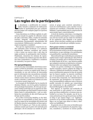 Nosotros, el medio | Cómo las audiencias están modelando el futuro de la noticias y la información




C APÍTULO 4

Las reglas de la participación
L
      a abundancia y proliferación de comuni-                  nencia al grupo; para construir autoestima a
      dades virtuales y ambientes de colaboración              través de contribuciones y para cosechar recono-
      brindan la oportunidad para que cualquier                cimiento por contribuir; y desarrollar nuevas ha-
persona juegue casi cualquier papel en el proceso              bilidades y oportunidades para la construcción de
periodístico.                                                  amor propio (ego) y autorrealización.1
  Como discutimos en el último capítulo, la audi-                A través de nuestras entrevistas e investigación
encia ha tomado los papeles de editorial, emisor               sobre periodismo participativo, hemos compilado
de radio o televisión, editor, creador de contenido            una serie de razones por las cuales los miembros
(escritor, fotógrafo, videógrafo, caricaturista),              de las audiencias están llegando a ser partici-
comentarista, documentador, administrador del                  pantes. Al leer esta lista, considere que un individ-
conocimiento (bibliotecario), periodista y anun-               uo puede estar motivado por múltiples razones.
ciante (comprador y vendedor).
  Para que las organizaciones y negocios de me-                Para ganar estatus o construir
dios entiendan cómo involucrar a su audiencia                  reputación en una comunidad
empoderada, debemos considerar qué motiva                      El reconocimiento social es uno de los más grandes
a esta a tomar sus nuevos roles y qué clase de                 motivadores, ya que embriaga a los participantes
reglas producen la participación más fructífera.               con gratiﬁcación y aprobación instantánea.
Finalmente, miraremos los sistemas de reputa-                     Esta motivación ego-conducida para aumentar el
ción y el balance de conﬁanza que han sido afecta-             capital social es mejor capturada por sitios Web de
dos entre compradores y vendedores o creadores                 consejos y de reseñas, que se volvieron tan frecuen-
de contenido y sus pares en línea.                             tes desde ﬁnales de los 90, y que hicieron posible
                                                               que cualquiera mostrara su experiencia y recomen-
Por qué participamos                                           daciones sobre casi cualquier tema imaginable.
A través de estas comunidades electrónicas emer-                  “Gente con pericia contribuyó con respuestas,
gentes, la Web ha permitido a sus usuarios crear,              aportes exquisitos, ensayos, páginas de código de
incrementar o renovar su capital social. Estas co-             software y sabiduría de asombrosa variedad. Unos
munidades no son solo terreno de intercambio                   pocos contribuyentes ganaron la clase de moneda
para la información sino una poderosa extensión                que los bancos aceptan. La mayoría contribuyó
de nuestras redes sociales. Y como en cualquier                por el reconocimiento social que viene con ser
sistema social, buscar nuestras motivaciones nos               un revisor bien ranqueado. Los ‘administradores
ayuda a entender y conﬁar en el sistema así como               de reputación’ que permitieron a los usuarios y
a encontrar nuestro lugar en él.                               otros recomendadores caliﬁcarse entre sí hicieron
  La Jerarquía de Necesidades fue la creación de               posible mercados de opinión que comerciaban
Abraham Maslow, uno de los padres fundadores                   casi enteramente en ego gratiﬁcación”, escribe
de la psicología humanística. Él creía que las per-            Howard Rheingold en Smart Mobs.2
sonas estaban motivadas por la urgencia de satis-                 Para algunos, la superﬁcie ego-conducida de
facer necesidades que iban desde la supervivencia              esta motivación es más práctica en su interior:
básica hasta la autosatisfacción, y que no satis-              gente que desea establecerse a sí misma como au-
facían las necesidades de alto nivel hasta que las             toridad en un tema. Por ejemplo, una de las ra-
de bajo nivel lo estaban.                                      zones primarias por las que las personas escriben
  En su libro Community Building on the Web,                   un blog es que aspiran llegar a ser “legítimos”
el experto en comunidades en línea Amy Jo Kim                  escritores en los medios tradicionales. El weblog
trazó un mapa de las necesidades del mundo real                llega a ser un lugar para aﬁnar su oﬁcio y dem-
de Maslow para las comunidades en línea equiva-                ostrar sus habilidades.3
lentes (Ver la ﬁgura 4.1). Visto en este contexto,                En general, esto es visto como un beneﬁcio para
podemos asumir que la gente está motivada para                 el individuo. Los propietarios de pequeños nego-
participar a ﬁn de alcanzar un sentido de perte-               cios, consultores y escritores en ciernes pueden


40 | Las reglas de la participación
 