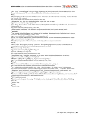 Nosotros, el medio | Cómo las audiencias están modelando el futuro de la noticias y la información


13
   Rick Levine, Christopher Locke, Doc Searls, David Weinberger, The Cluetrain Manifesto: The End of Business as Usual
(Perseus Publishing, 2001). The book is also available online at: http://www.cluetrain.com/
14
     Saffo.
15
  Jonathan Peterson, “A Conversation with Marc Canter.” Published on the author’s Corante.com weblog, Amateur Hour: the
“me” in media (Feb. 17, 2003).
http://www.corante.com/amateur/articles/20030217-3668.html
16
   Mike Ricciuti. “SEC fears stock manipulation online” (CNET.com. June 12, 1996).
http://news.com.com/2102-1033-214492.html
17
   Clay Shirky, “Social Software and the Politics of Groups.” First published March 6, 2003 on the Networks, Economics, and
Culture mailing list.
http://www.shirky.com/writings/group_politics.html
18
     Steven Johnson, Emergence: The Connected Lives of Ants, Brains, Cities, and Software (Scribner, 2001).
19
     Rheingold.
20
  Paul Resnick, Richard Zeckhauser, Eric Friedman and Ko Kuwabara, “Reputation Systems: Facilitating Trust in Internet
Interactions.” University of Michigan (October 2000).
http://www.si.umich.edu/~presnick/papers/cacm00/reputations.pdf
Also see: The University of Michigan’s “Reputations Research Network” database of articles and papers about this subject.
http://databases.si.umich.edu/reputations/
21
     For a deeper explanation of Slashdot’s system, refer to: http://slashdot.org/moderation.shtml
22
     Shirky.
23
  Susan Forbes, Murray Hemi, Greg Ford, Joan Ropiha. “Web Site Design Document” describes how the Kaitiaki.org
community site operates. http://www.kaitiaki.org.nz/matou/web-des.shtml
24
     Epinions.com FAQ – Web of Trust.
http://www.epinions.com/help/faq/?show=faq_wot
25
     “Google Technology” on Google.com.
http://www.google.com/intl/az/technology/index.html
26
  Joshua Allen. From a post titled “Interlinktual” on his weblog, Better Living Through Software, Jan. 4, 2002.
http://www.netcrucible.com/blog/2002/01/04.html
27
   Published on Wikipedia.org, “Wikipedia: Replies to common objections.”
http://www.wikipedia.org/wiki/Wikipedia%3AOur_Replies_to_Our_Critics
28
     Golgoff.
29
  James Poniewozik, “Don’t Blame It on Jayson Blair” (Time magazine, June 9, 2003), 90.
http://www.time.com/time/columnist/poniewozik/article/0,9565,455835,00.html
30
   EPN World Reporter.com interview with Matt Welch, “The Welch Report – Go Publish Yourself,” April 23, 2002.
http://www.epnworld-reporter.com/news/archivestory.php/aid/201/The_Welch_Report_-_Go_Publish_Yourself.html
31
   Art Kleiner, “Karen Stephenson’s Quantum Theory of Trust.” strategy+business magazine, Fourth Quarter, 2002.
http://www.strategy-business.com/press/article/?art=9056282&pg=0 (registration required)
32
   Doc Searls and David Weinberger, “World of Ends: What the Internet Is and How to Stop Mistaking It for Something Else.”
Published online, March 2003. http://www.worldofends.com/
33
     EPN World Reporter.com.
34
  Derek Powazek, Design for Community: The Art of Connecting Real People in Virtual Places (New Riders Publishing,
2001), 267.
35
     Resnick, et al.
36
     Shirky.
37
     Resnick, et al.




                                                                                          Las reglas de la participación | 49
 