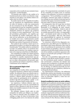 Nosotros, el medio | Cómo las audiencias están modelando el futuro de la noticias y la información



corporativo está en medio de una constante trans-                  partes. Tal comportamiento controlador de parte
formación”, escribe Barabási.                                      de las compañías de medios envía un mensaje
   “El elemento más visible de este cambio es la                   negativo a sus audiencias. Los lectores comienzan
transformación de un árbol a una telaraña u orga-                  a preguntarse: “Si los periodistas no pueden ser
nización en red, plana y con muchos enlaces cru-                   escuchados, ¿entonces qué oculta su empresa?”.
zados entre los nodos”, agrega.                                    Los weblogs son una excelente forma para que los
   El cambio interno de las compañías de medios,                   miembros del equipo y los lectores tiendan un pu-
que las transforma de organizaciones arbóreas                      ente para cubrir el vacío de comunicación.
en redes de Internet, es solo una consecuencia                        Un componente clave de lo que hace un buen
de una economía de red, dice Barabási. “Otra es                    periodista, de acuerdo con Bill Kovach y Tom
la comprensión de que las compañías no pueden                      Rosenstiel, es la obligación de tener concien-
trabajar solas. Colaboran con otras instituciones,                 cia personal. “Cada periodista –desde la sala de
adoptando prácticas de negocios que probaron                       redacción hasta la junta directiva– debe tener
ser exitosas en otras organizaciones”. En el caso                  un sentido personal de la ética y la responsabili-
del periodismo participativo, esto signiﬁca que                    dad — una brújula moral”, dicen en su libro The
las compañías de medios colaborarán cada vez                       Elements of Journalism. “Más aun, ellos tienen
más con sus audiencias, ya sea directamente en                     una responsabilidad de expresar su conciencia
un modelo uno-a-uno, o indirectamente usando                       personal en voz alta y permitir que otros a su alre-
comunidades creadas por la audiencia, tal como                     dedor también lo hagan.
Slashdot.org conduce la generación de historias.                      “La estructura vertical de las oligarquías usu-
   Pero nada de esto ocurrirá a menos que la or-                   almente hace más difícil para los individuos ser
ganización de medios y su cultura de negocios sea                  escuchados sobre temas abstractos, tales como la
transformada.2 Tal cambio radical no sucederá de                   ética o los problemas de conciencia. En la medida
la noche a la mañana. Este es un territorio inex-                  en que tenemos un periódico y solo tres o cuatro
plorado para la mayoría y los cambios a gran es-                   estaciones de televisión dando noticias en la may-
cala en las empresas están llenos de diﬁcultades.                  oría de las ciudades, no podemos apoyarnos sola-
   Con compañías de medios que todavía generan                     mente en el mercado para proteger la ética peri-
retornos respetables sobre la inversión, el dinero                 odística”, dicen.
se quedará en aquellas organizaciones que pu-                         Pero dar a los periodistas algún grado de au-
edan integrar experimentos exitosos respaldados                    tonomía va más allá de asuntos de ética y concien-
por un mejor entrenamiento del personal, equi-                     cia. Tal movimiento puede conducir a historias
pos y prácticas que animen a reporteros y editores                 más convincentes y fomentar una relación más
a interactuar con su audiencia.                                    estrecha entre la audiencia y el narrador, fuera de
                                                                   la estructura clásica de un periódico o estación de
Dé a su personal algún nivel                                       TV. En últimas, la audiencia desarrolla una leal-
de autonomía                                                       tad para aquellos que son auténticos y abiertos en
Las compañías de medios deben considerar que                       su búsqueda del periodismo.
el papel de reporteros y editores está en constante                   Las organizaciones noticiosas y las audiencias
cambio. Su audiencia desea una relación más es-                    tendrán que sentirse más cómodas con una duali-
trecha con quienes cuentan las historias. Los re-                  dad con la que han lidiado por años: el periodista
porteros y editores deben encontrar un balance                     como un observador objetivo y como una con-
entre animar la participación de la audiencia y                    ciencia informada.
producir algo listo para publicar o emitir –y en-
contrar ese balance puede resultar difícil–.                       Acoja la audiencia como un socio valioso
   Los reporteros y editores deberán estar em-                     Entender que la audiencia necesita jugar un papel
poderados para hacer crecer las comunidades de                     signiﬁcativo en el proceso noticioso es crítico para
interés en línea. Mientras el valor de sus comuni-                 cualquier modelo de periodismo. OhmyNews.com
dades crece también mejorará el valor de la orga-                  se apoya en miles de periodistas ciudadanos para
nización de medios.                                                producir la mayoría del contenido diario del sitio.
   Sin embargo, estamos viendo cada vez más                          Aunque ese modelo podría parecer extremo para
compañías de medios que obligan a sus emplea-                      cualquier organización noticiosa tradicional, ilus-
dos a hacer la elección entre sus trabajos y sus                   tra que hay miles de personas ansiosas por contri-
weblogs, en lugar de tratar de determinar cómo                     buir con la ecuación noticiosa. Publicaciones tales
el blogging puede servir a los intereses de ambas                  como el Santa Fe New Mexican, Dallas Morning


                                                                                 Cómo podrían responder los medios | 63
 