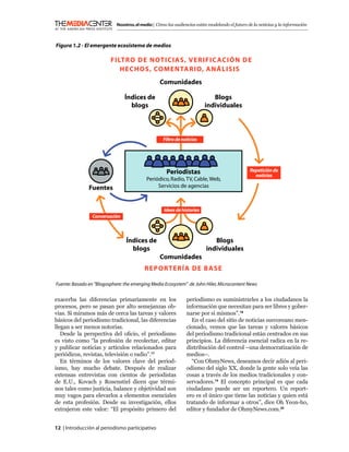 Nosotros, el medio | Cómo las audiencias están modelando el futuro de la noticias y la información



����������������������������������������������

                          ��������������������������� ���������
                             ����������������������������
                                                  �����������

                                �����������                                 ������
                                  �����                                  ������������



                                                    ������������������




                                                     �����������                                ��������������
                                                                                                  ��������
                                           ����������������������������������
               �������                          ���������������������



                                                    ������������������
                 ������������



                                 �����������                                 ������
                                   �����                                  ������������
                                                  �����������
                                          ������������������

������������������������������������������������������������������������������������������������


exacerba las diferencias primariamente en los                   periodismo es suministrarles a los ciudadanos la
procesos, pero se pasan por alto semejanzas ob-                 información que necesitan para ser libres y gober-
vias. Si miramos más de cerca las tareas y valores              narse por sí mismos”.18
básicos del periodismo tradicional, las diferencias               En el caso del sitio de noticias surcoreano men-
llegan a ser menos notorias.                                    cionado, vemos que las tareas y valores básicos
   Desde la perspectiva del oﬁcio, el periodismo                del periodismo tradicional están centrados en sus
es visto como “la profesión de recolectar, editar               principios. La diferencia esencial radica en la re-
y publicar noticias y artículos relacionados para               distribución del control –una democratización de
periódicos, revistas, televisión o radio”.17                    medios–.
   En términos de los valores clave del period-                   “Con OhmyNews, deseamos decir adiós al peri-
ismo, hay mucho debate. Después de realizar                     odismo del siglo XX, donde la gente solo veía las
extensas entrevistas con cientos de periodistas                 cosas a través de los medios tradicionales y con-
de E.U., Kovach y Rosenstiel dicen que térmi-                   servadores.19 El concepto principal es que cada
nos tales como justicia, balance y objetividad son              ciudadano puede ser un reportero. Un report-
muy vagos para elevarlos a elementos esenciales                 ero es el único que tiene las noticias y quien está
de esta profesión. Desde su investigación, ellos                tratando de informar a otros”, dice Oh Yeon-ho,
extrajeron este valor: “El propósito primero del                editor y fundador de OhmyNews.com.20


12 | Introducción al periodismo participativo
 