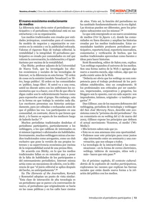 Nosotros, el medio | Cómo las audiencias están modelando el futuro de la noticias y la información



El nuevo ecosistema evolucionante                                  de años. Vista así, la función del periodismo no
de medios                                                          ha cambiado fundamentalmente en la era digital.
La diferencia más obvia entre el periodismo par-                   Las técnicas pueden ser diferentes, pero los prin-
ticipativo y el periodismo tradicional está en sus                 cipios subyacentes son los mismos”.23
estructuras y en su organización.                                     Lo que está emergiendo es un nuevo ecosistema
   Los medios tradicionales son creados por enti-                  de medios (Ver la ﬁgura 1.2), donde las comu-
dades jerárquicas, construidas para el comercio.                   nidades en línea discuten y amplían las historias
Su modelo de negocios y organización se con-                       creadas por los medios tradicionales. Estas co-
centra en la emisión y en la publicidad enfocada.                  munidades también producen periodismo par-
Valoran el riguroso ﬂujo de trabajo editorial, la                  ticipativo, reportería local, reportería innovadora,
rentabilidad y la integridad. El periodismo par-                   comentarios y veriﬁcación de hechos, que los
ticipativo es creado por comunidades en red que                    medios tradicionales aprovechan como fuentes e
valoran la conversación, la colaboración y el igual-               ideas para hacer historias.
itarismo por encima de la rentabilidad.                               Scott Rosemberg, editor de Salon.com, explica:
   Clay Shirky, profesor adjunto de la Universidad                 “Los weblogs expanden el universo de los medios.
de Nueva York, que ha investigado los efec-                        Son una forma nativa de la Web y agregan algo
tos económicos y sociales de las tecnologías de                    nuevo a nuestra mezcla, algo valioso, algo que no
Internet, ve la diferencia en esta forma: “El orden                podía existir antes de la Web.
de cosas en la emisión (modelo ‘broadcast’) es ‘ﬁl-                   “Debería ser obvio que los weblogs no son com-
tro, luego publico’. El orden en las comunidades                   petencia para el trabajo profesional de los peri-
es ‘publico, luego ﬁltro’. Si usted va a una cena,                 odistas establecidos, sino un complemento. Si
usted no discute antes con los anﬁtriones los co-                  los profesionales son criticados por ser cautelo-
mentarios que va a hacer, con el ﬁn de que ellos le                sos, impersonales, corporativos y gregarios, los
digan cuáles son lo suﬁcientemente buenos como                     bloggers son lo opuesto, casi en cada aspecto: son
para exponerlos ante el grupo. Sin embargo, esta                   imprudentes, íntimos, originales –y también gre-
es la forma en que trabaja la emisión cada día.                    garios”.24
Los escritores presentan sus historias anticipa-                      Dan Gillmor, uno de los mayores defensores del
damente, para ser editadas o rechazadas antes de                   weblogging, periodista de tecnología y weblogger
que el público las vea. Los participantes en una                   del San José Mercury News, describe este eco-
comunidad, en contraste, dicen lo que tienen que                   sistema como la “próxima ola del periodismo”. En
decir, y lo bueno se separa de los mediocre luego                  un comentario en su weblog del 27 de marzo del
de haberlo hecho”.21                                               2002, Gillmor expone los principios que deﬁnen
   Muchos periodistas tradicionales desdeñan el                    el actual movimiento ‘Nosotros, el medio’ (‘We
periodismo participativo, particularmente a los                    Media’):
webloggers, a los que caliﬁcan de interesados en                    • Mis lectores saben más que yo.
sí mismos (egoístas) o aﬁcionados sin habilidades.                  • Esta no es una amenaza sino una oportunidad.
Inversamente, muchos webloggers miran a los me-                     • Podemos usar este principio para crear juntos
dios tradicionales como arrogantes, como un club                       algo intermedio entre un seminario y una con-
exclusivo que pone la versión de sus propios in-                       versación, que nos eduque a todos.
tereses y su supervivencia económica por encima                     • La tecnología de la interactividad y las comu-
de la responsabilidad social de una prensa libre.                      nicaciones –en la forma de correo electrónico,
   De acuerdo con Shirky, en lo que los medios                         weblogs, tableros de mensajes, sitios web y
tradicionales fallan es en entender que, a pesar                       más– hacen que esto pase.25
de la falta de habilidades de los participantes o
del entrenamiento periodístico, Internet misma                       En el próximo capítulo, El contexto cultural:
actúa como un mecanismo de edición, con la dife-                   detrás de la explosión de medios participativos,
rencia de que “el juicio editorial se aplica después               exploramos las razones que explican las fuerzas
del hecho, no anticipadamente”.22                                  sociales que están dando nueva forma a la rel-
   En The Elements of the Journalism, Kovach                       ación del público con los medios.
y Rosenstiel adoptan un punto de vista similar:
“Esta clase de interacción de alta tecnología es
un periodismo que se parece a la conversación de
nuevo, al periodismo que originalmente se hacía
en las casas públicas y en los cafés hace cientos


                                                                             Introducción al periodismo participativo | 13
 