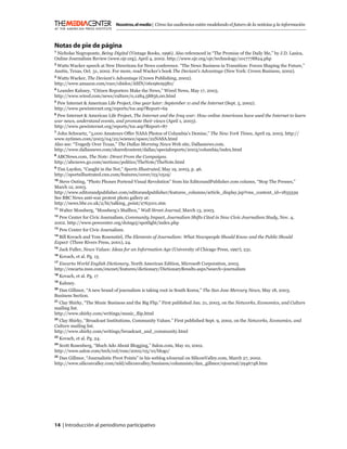 Nosotros, el medio | Cómo las audiencias están modelando el futuro de la noticias y la información



Notas de pie de página
1
 Nicholas Negroponte, Being Digital (Vintage Books, 1996). Also referenced in “The Promise of the Daily Me,” by J.D. Lasica,
Online Journalism Review (www.ojr.org), April 4, 2002. http://www.ojr.org/ojr/technology/1017778824.php
2
 Watts Wacker speech at New Directions for News conference. “The News Business in Transition: Forces Shaping the Future,”
Austin, Texas, Oct. 31, 2002. For more, read Wacker’s book The Deviant’s Advantage (New York: Crown Business, 2002).
3
 Watts Wacker, The Deviant’s Advantage (Crown Publishing, 2002).
http://www.amazon.com/exec/obidos/ASIN/0609609580/
4
 Leander Kahney, “Citizen Reporters Make the News,” Wired News, May 17, 2003.
http://www.wired.com/news/culture/0,1284,58856,00.html
5
  Pew Internet & American Life Project, One year later: September 11 and the Internet (Sept. 5, 2002).
http://www.pewinternet.org/reports/toc.asp?Report=69
6
 Pew Internet & American Life Project, The Internet and the Iraq war: How online Americans have used the Internet to learn
war news, understand events, and promote their views (April 1, 2003).
http://www.pewinternet.org/reports/toc.asp?Report=87
7
  John Schwartz, “3,000 Amateurs Offer NASA Photos of Columbia’s Demise,” The New York Times, April 19, 2003. http://
www.nytimes.com/2003/04/22/science/space/22NASA.html
Also see: “Tragedy Over Texas,” The Dallas Morning News Web site, Dallasnews.com.
http://www.dallasnews.com/sharedcontent/dallas/specialreports/2003/columbia/index.html
8
 ABCNews.com, The Note: Direct From the Campaigns.
http://abcnews.go.com/sections/politics/TheNote/TheNote.html
9
  Tim Layden, “Caught in the Net,” Sports Illustrated, May 19, 2003, p. 46.
http://sportsillustrated.cnn.com/features/cover/03/0519/
10
  Steve Outing, “Photo Phones Portend Visual Revolution” from his EditorandPublisher.com column, “Stop The Presses,”
March 12, 2003.
http://www.editorandpublisher.com/editorandpublisher/features_columns/article_display.jsp?vnu_content_id=1835539
See BBC News anti-war protest photo gallery at:
http://news.bbc.co.uk/2/hi/talking_point/2763101.stm
11
     Walter Mossberg, “Mossberg’s Mailbox,” Wall Street Journal, March 13, 2003.
12
  Pew Center for Civic Journalism, Community Impact, Journalism Shifts Cited in New Civic Journalism Study, Nov. 4,
2002. http://www.pewcenter.org/doingcj/spotlight/index.php
13
     Pew Center for Civic Journalism.
14
  Bill Kovach and Tom Rosenstiel, The Elements of Journalism: What Newspeople Should Know and the Public Should
Expect (Three Rivers Press, 2001), 24.
15
     Jack Fuller, News Values: Ideas for an Information Age (University of Chicago Press, 1997), 231.
16
     Kovach, et al. Pg. 13.
17
   Encarta World English Dictionary, North American Edition, Microsoft Corporation, 2003.
http://encarta.msn.com/encnet/features/dictionary/DictionaryResults.aspx?search=journalism
18
     Kovach, et al. Pg. 17
19
     Kahney.
20
  Dan Gillmor, “A new brand of journalism is taking root in South Korea,” The San Jose Mercury News, May 18, 2003.
Business Section.
21
  Clay Shirky, “The Music Business and the Big Flip.” First published Jan. 21, 2003, on the Networks, Economics, and Culture
mailing list.
http://www.shirky.com/writings/music_ﬂip.html
22
   Clay Shirky, “Broadcast Institutions, Community Values.” First published Sept. 9, 2002, on the Networks, Economics, and
Culture mailing list.
http://www.shirky.com/writings/broadcast_and_community.html
23
     Kovach, et al. Pg. 24.
24
  Scott Rosenberg, “Much Ado About Blogging,” Salon.com, May 10, 2002.
http://www.salon.com/tech/col/rose/2002/05/10/blogs/
25
  Dan Gillmor, “Journalistic Pivot Points” in his weblog eJournal on SiliconValley.com, March 27, 2002.
http://www.siliconvalley.com/mld/siliconvalley/business/columnists/dan_gillmor/ejournal/2946748.htm




14 | Introducción al periodismo participativo
 