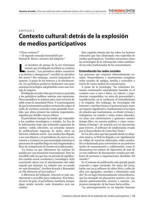Nosotros, el medio | Cómo las audiencias están modelando el futuro de la noticias y la información




C APÍTULO 2

Contexto cultural: detrás de la explosión
de medios participativos
“¿Tiene noticias?”                                                   Este capítulo intenta dar luz sobre los factores
— El segundo mensaje transmitido por                               culturales que han alimentado esta explosión de
Samuel B. Morse, inventor del telégrafo.1                          medios participativos. También miraremos cómo
                                                                   las tecnologías de la información están cambian-


L
       os hombres de prensa de la era Victoriana                   do los roles tradicionales de los consumidores.
       temían que el telégrafo escribiría su condena
       a muerte. “Los periódicos deben someterse                   Extendiendo las redes sociales
a su destino y desaparecer”, escribió un ejecutivo                 Las personas son criaturas inherentemente so-
del sector.2 Sin embargo, ocurrió justamente lo                    ciales. Desarrollamos y mantenemos complejas
opuesto. A pesar de los temores a su obsolescen-                   redes sociales de amigos, familia y conocidos a
cia, los periódicos pudieron desbaratar una gran                   través de varios medios de comunicación.
amenaza tecnológica adoptándola como una ven-                         A pesar de la tecnología, “las relaciones hu-
taja de negocio.                                                   manas continuarán naturalmente basadas en el
   El telégrafo era más veloz que el correo y permitía             contacto cara a cara y físico, en valores y expe-
a los periódicos publicar noticias más oportunas.                  riencias compartidos, en actos de generosidad y
Otros periódicos se unieron para crear servicios de                consideración, en la conﬁanza, el entendimiento
cable como la Associated Press. Y la preocupación                  y la empatía. Sin embargo, las tecnologías (de
de que la transmisión pudiera cortarse dio origen al               Internet y móviles) tienen el potencial para tener
estilo de escritura conocido como pirámide inver-                  un impacto signiﬁcativo, fundamental en los tipos
tida, que ubica primero las noticias importantes,                  de relación que mantenemos, en dónde vivimos y
seguidas por detalles menos críticos.                              trabajamos, en cuándo y cómo somos educados,
   El periodismo siempre ha tenido que responder                   en cómo nos entretenemos y gastamos nuestro
a los cambios tecnológicos y sociales. La Era de                   tiempo libre, en nuestra política, y cómo conce-
la Información trajo una tremenda expansión de                     bimos el tiempo”, de acuerdo con un documento
medios –cable, televisión, un creciente número                     para Groove, el software de colaboración creado
de publicaciones impresas de nicho, sitios en                      por el desarrollador de Lotus Ray Ozzie.4
Internet, telefonía móvil-. Los medios han llegado                    En los diez años que han pasado desde su adop-
a ser casi ubicuos, y el periodismo de nuevo se en-                ción masiva, la Web ha llegado a ser rápidamente
cuentra a sí mismo en una encrucijada mientras el                  un reﬂejo de nuestras elaboradas redes sociales.
panorama de aquellos llega ser más fragmentado y                   Ha evolucionado para convertirse en un poderoso
lleno de competencia de fuentes no tradicionales.                  medio de comunicación y colaboración, como lo
   “La forma en que obtenemos las noticias ha                      demuestran los enlaces de hipertexto de más de
pasado por una transición trascendental. Esto ha                   10.000 millones de documentos creados por mil-
sucedido cada vez que hay un periodo de signiﬁca-                  lones de personas y organizaciones alrededor del
tivo cambio social, económico y tecnológico. Está                  mundo.5
ocurriendo ahora con el advenimiento del cable                        Es el sistema de publicación más grande jamás
seguido por Internet. La colisión esta vez puede                   conocido y sigue creciendo. En mayo del 2003,
ser más dramática”, escriben Kovach y Rosenstiel                   había casi 40,4 millones de sitios Web y miles de
en The Elements of Journalism.3                                    ellos son agregados, movidos o eliminados cada
   A diferencia del telégrafo, Internet es más om-                 día.6 Es un logro fenomenalmente extraordinario,
nipresente y accesible para cualquiera. Si la histo-               que ha emergido sin planeación central y sin reg-
ria sirve de guía, el periodismo cambiará, aunque                  ulación gubernamental, censura o sanción –un
sigue siendo incierto cuán dramático será ese                      proceso emergente, de las bases hacia arriba-.
cambio.                                                               “La autoorganización es un impulso humano


                                                Contexto cultural: detrás de la explosión de medios participativos | 15
 