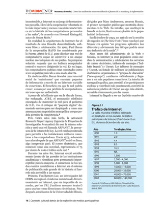 Nosotros, el medio | Cómo las audiencias están modelando el futuro de la noticias y la información



incontenible, e Internet es un juego de herramien-            dirigidos por Marc Andreessen, crearon Mosaic,
tas para ella. El rol de la cooperación voluntaria es         el primer navegador gráﬁco que mostraba docu-
la más importante y menos conocida característi-              mentos en la Web. Su interfaz, que sustituyó la
ca en la historia de los computadores personales              basada en texto, llevó a una explosión de la popu-
y las redes”, de acuerdo con Howard Rheingold,                laridad de Internet.
autor de Smart Mobs.7                                            En diciembre de 1993, un artículo en la sección
   En realidad, la arquitectura de Internet fue el            de negocios de The New York Times concluyó que
resultado de una ﬁlosofía descentralizada, soft-              Mosaic era quizás “un programa aplicativo tan
ware libre y colaboración. En 1962, Paul Baran                diferente y obviamente tan útil que podría crear
de la corporación RAND fue comisionado por                    una industria de la nada”.10
la Fuerza Aérea de E.U. para diseñar una red de                  Años antes del advenimiento de la Web y
computadores capaz de sobrevivir a un ataque                  Mosaic, en Internet ya eran populares como me-
nuclear en cualquiera de sus partes. Su perspicaz             dios de comunicación y colaboración los servicios
solución requería que no hubiera computador                   de correo electrónico, tableros de mensajes (“bul-
central o maestro dirigiendo la red. En su lugar,             letin boards”) y Usenet. Los tableros de mensajes
los computadores podrían estar conectados entre               y Usenet, un listado de millones de publicaciones
sí en un patrón parecido a una malla abierta.                 electrónicas organizadas en “grupos de discusión”
   En cierto sentido, Baran deseaba crear una red             (“newsgroups”), cambiaron radicalmente y llega-
social de ‘mainframes’ que enrutara paquetes                  ron a ser más populares como foros. La interfaz de
de información a través de un laberinto variable              navegación gráﬁca, que permitió a los participantes
de conectores. El beneﬁcio era que la red podría              explorar y contribuir más prontamente, convirtió la
crecer, o manejar una pérdida de computadores,                naturaleza práctica de Usenet en algo más abierto,
sin tener que ser rediseñada.                                 accesible e interesante para las masas.
   A pesar de lo brillante que era la idea de Baran,             Internet ha llegado a ser un depósito masivo de
fue rechazada. AT&T, el monopolio telefónico
encargado de mantener la red para el gobierno
de E.U., vio el enfoque de “paquete digital” de-                   Figura 2.1
masiado costoso para ser desplegado y como una                     Tráﬁco de Internet
amenaza para su posición monopólica porque po-                     La tabla muestra el tráﬁco estimado
dría permitir la competencia.8                                     en terabytes en los canales de tráﬁco
   Pero varios años más tarde, la Advanced                         principales de Internet (‘backbones’) en
Research Project Agency (Agencia de Proyectos de                   E.U. durante diciembre de ese año.
Investigación Avanzados) dio con la misma solu-
ción y creó una red llamada ARPANET, la precur-
                                                                      Año                    Terabytes/Mes
sora de la Internet de hoy. La red estaba construida
para permitir a las instalaciones militares conec-                    1990                   1.0
tarse a los computadores. Hacia 1973, solamente                       1991                   2.0
tres años después de que ARPANET entró en línea,                      1992                   4.4
algo inesperado pasó. El correo electrónico, que                      1993                   8.3
comenzó como una novedad, representaba el 75                          1994                   16.3
por ciento de todo el tráﬁco en la red. 9
                                                                      1995                   NA
   Durante los años 80, Internet creció estable-
mente dentro de las paredes de las instituciones                      1996                   1,500
académicas y cientíﬁcas pero permaneció imper-                        1997                   2,500 - 4,000
ceptible para la mayoría. A comienzos de los 90,                      1998                   5,000 - 8,000
dos eventos convirtieron a Internet en el sistema                     1999                   10,000 - 16,000
de publicación más grande de la historia al hac-                      2000                   20,000 - 35,000
erlo más accesible a las masas.
                                                                      2001                   40,000 - 70,000
   Primero, Tim Berners-Lee, un investigador del
CERN, reemplazó el sistema numérico de direcci-                       2002                   80,000 - 140,000
onamiento en Internet, que era imposible de re-                    Fuente: K.F. Coffman y A.M. Odlyzco, “Growth of the
cordar, por los URL (‘uniform resource locator’)                   Internet” (“Crecimiento de Internet”) AT&T Labs-Research,
para usarlos como direcciones electrónicas. Poco                   Julio 6, 2001
después, estudiantes de la Universidad de Illinois,


16 | Contexto cultural: detrás de la explosión de medios participativos
 