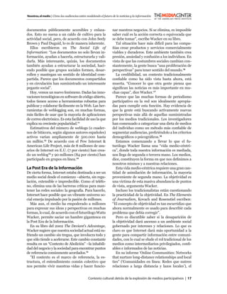 Nosotros, el medio | Cómo las audiencias están modelando el futuro de la noticias y la información



documentos públicamente accesibles y enlaza-                       nar nuestros negocios. Si se elimina, es imposible
dos. Esto no suena a un caldo de cultivo para la                   saber cuál es la acción correcta o equivocada que
actividad social, pero, de acuerdo con John Seely                  se debe tomar”, escribe Wacker en su libro.
Brown y Paul Duguid, lo es de manera inherente.                       Tal situación hace más difícil para las compa-
  Ellos escribieron en The Social Life of                          ñías crear productos y servicios comercialmente
Information: “Los documentos no solo llevan in-                    viables y duraderos. Este ambiente también crea
formación, ayudan a hacerla, estructurarla y vali-                 presión, ansiedad y confusión a los individuos. En
darla. Más interesante, quizás, los documentos                     vista de que las costumbres sociales cambian con-
también ayudan a estructurar la sociedad, haci-                    stantemente, la gente busca “una proliferación de
endo posible que grupos sociales formen, desar-                    perspectivas” para tener sentido del mundo.16
rollen y mantegan un sentido de identidad com-                        La credibilidad, un contexto tradicionalmente
partida. Parece que los documentos compartidos                     conﬁable como ha sido vista hasta ahora, está
y en circulación han suministrado un interesante                   muerta. “Conocer lo que otra gente piensa que
pegante social”.                                                   signiﬁcan las noticias es más importante en mu-
  Hoy, vemos un nuevo fenómeno. Dadas las inno-                    chas capas”, dice Wacker.17
vaciones tecnológicas en software de código abierto,                  Parece que las muchas formas de periodismo
todos tienen acceso a herramientas robustas para                   participativo en la red son idealmente apropia-
publicar y colaborar fácilmente en la Web. Las her-                das para cumplir esta función. Hay evidencia de
ramientas de weblogging son, en muchas formas,                     que la gente está buscando activamente nuevas
más fáciles de usar que la mayoría de aplicaciones                 perspectivas más allá de aquellas suministradas
de correo electrónico. Es esta facilidad de uso la que             por los medios tradicionales. Los investigadores
explica su creciente popularidad.11                                han comenzado a categorizar una dieta de medios
  Estimativos del número de weblogs (o cuader-                     del individuo como un método más conﬁable de
nos de bitácora, según algunos autores españoles)                  segmentar audiencias, preﬁriéndolo a los criterios
activos varían ampliamente de 500.000 hasta                        demográﬁcos o psicográﬁcos.18
un millón.12 De acuerdo con el Pew Internet &                         Estamos comenzando a llevar lo que el fu-
American Life Project, más de 8 millones de usu-                   turólogo Wacker llama una “vida medio-céntri-
arios de Internet en E.U. (7 por ciento) han crea-                 ca”, donde toda nuestra información es mediada,
do un weblog13 y 90 millones (84 por ciento) han                   nos llega de segunda o tercera mano. Los medios,
participado en grupos en línea.14                                  dice, constituyen la forma en que nos deﬁnimos a
                                                                   nosotros mismos y a nuestras relaciones.
La Post Era de la Información                                         Esta vida medio-céntrica requiere una gran can-
De cierta forma, Internet estaba destinada a ser un                tidad de asimilación de información, la mayoría
medio social desde el comienzo –abierta, sin regu-                 proveniente de segunda mano. La objetividad es
lación, extensible e impredecible. Como el teléfo-                 una víctima de esta masiva abundancia de puntos
no, elimina una de las barreras críticas para man-                 de vista, argumenta Wacker.
tener las redes sociales: la geografía. Para hacerlo,                 Incluso los tradicionalistas están cuestionando
Internet hace posible que un vibrante universo so-                 la practicidad de la objetividad. En The Elements
cial emerja impulsado por la pasión de millones.                   of Journalism, Kovach and Rosenstiel escriben:
   Más aun, el medio ha empoderado a millones                      “El concepto de objetividad es tan escurridizo que
para expresar sus ideas y perspectivas en muchas                   ahora normalmente es usado para describir cada
formas, lo cual, de acuerdo con el futurólogo Watts                problema que debía corregir”.
Wacker, permite saciar un hambre gigantesca en                        Pero es discutible saber si la desaparición de
la Post Era de la Información.                                     la objetividad dará ascenso a un ambiente social
   En su libro del 2002 The Deviant’s Advantage,                   gobernado por intereses y relaciones. Lo que es
Wacker sugiere que nuestra sociedad actual está su-                claro es que Internet dará más oportunidad a la
friendo un cambio sin tregua, que involucra todo y                 gente para compartir información entre comuni-
que sólo tiende a acelerarse. Este cambio constante                dades, con lo cual se elude el rol tradicional de los
resulta en un “Contexto de Abolición” –la inhabili-                medios como intermediarios privilegiados, conﬁ-
dad del negocio y la sociedad para encontrar puntos                ables e informados de las noticias.
de referencia comúnmente acordados.15                                 En su informe ‘Online Communities: Networks
   ”El contexto es el marco de referencia, la es-                  that nurture long-distance relationships and local
tructura, el entendimiento común colectivo que                     ties” (‘Comunidades en línea: Redes que nutren
nos permite vivir nuestras vidas y hacer funcio-                   relaciones a larga distancia y lazos locales’), el


                                                Contexto cultural: detrás de la explosión de medios participativos | 17
 