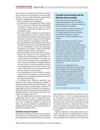 Nosotros, el medio | Cómo las audiencias están modelando el futuro de la noticias y la información



Pew Internet & American Life Project encontró
que las personas no solo llegan a ser más sociales                Cuando la innovación de los
en línea, sino que están formando comunidades                     clientes tiene sentido
vibrantes e integrándolas en sus vidas.19
                                                                  Harvard Business Review identiﬁcó tres
  Estos son algunos de sus hallazgos:
                                                                  señales principales para que una industria
 • 90 millones de estadounidenses (84 por ciento
                                                                  pueda migrar pronto a una aproximación de
   de los usuarios de Internet) han participado
                                                                  los clientes como innovadores:
   en grupos en línea; 26 por ciento ha usado
   Internet para profundizar sus lazos con sus co-                1. Sus mercados se están reduciendo y los
   munidades locales.                                             clientes cada vez más piden productos
 • El uso de Internet impulsa frecuentemente a                    a la medida. Mientras trata de responder
   los estadounidenses a unirse a grupos. Más de                  a aquellas demandas, sus costos se
   la mitad de los 90 millones antes mencionados                  incrementan, y es difícil transferirlos a los
   dicen que se unieron a grupos en línea después                 clientes.
   de que comenzaron a participar en Internet.                    2. Usted y los clientes necesitan muchos
 • Las comunidades en línea trajeron más contacto                 intentos antes de que encuentre una
   con diferentes personas. Los participantes dicen               solución. Algunos clientes se quejan de que
   que las comunidades en línea han estimulado                    usted tiene el producto equivocado o de que
   conexiones con extraños y gente de diferentes                  está respondiendo demasiado lento. Usted
   orígenes, raciales, étnicos y económicos.                      está tentado a restringir el grado en el cual
 • Las comunidades en línea fomentan la conver-                   los productos pueden ser personalizados, y
   sación y los contactos en vivo. La gente inter-                los clientes más pequeños deben tratar con
   cambia correos electrónicos, discute temas, en-                productos estándar o encontrar una mejor
   cuentra grupos de actividades, y se reúne cara                 solución en otra parte. Como consecuencia,
   a cara como resultado de las comunidades en                    la lealtad de los clientes comienza a
   línea. Cerca de 23 millones de estadounidenses                 erosionarse.
   son muy activos en las comunidades en línea,                   3. Usted o sus competidores usan
   lo que signiﬁca que ellos tienen contacto por                  internamente simulaciones de computador
   correo electrónico con sus principales grupos                  de alta calidad y herramientas rápidas para
   en línea varias veces a la semana.                             hacer prototipos para desarrollar nuevos
 • Las comunidades en línea suscitan la partici-                  productos. Usted también tiene procesos
   pación cívica de los jóvenes, un segmento de la                de producción ajustables por computador
   población que no ha sido típicamente atraído a                 que pueden manufacturar productos a la
   este tipo de actividades.                                      medida (Estas tecnologías podrían formar
  El sociólogo Barry Wellman argumenta que                        las bases de un juego de herramientas que
muchas de las nuevas disposiciones sociales se                    los usuarios podrían usar para desarrollar sus
están formando mediante la “glocalización”, una                   propios diseños).
mezcla de lo local y lo global que consiste en la
capacidad de Internet de expandir los mundos so-                  Fuente: Harvard Business Review (Abril 1, 2002)
ciales de la gente hacia otras personas distantes y
simultáneamente conectarla de manera más pro-
funda con el lugar en que vive.20                             para convertir a sus clientes en creadores. Como
  Más que simplemente conectarse, la gente esta               Stefan Thomke y Eric von Hippel argumentan
colaborando cada vez más. La naturaleza ascen-                en ‘Customers as Innovators: A New Way to
dente de Internet y otras innovaciones tecnológi-             Create Value’ (‘Clientes como innovadores: una
cas, como la grabación digital, las cámaras de                nueva forma de crear valor’), el ritmo del cambio
video, los aparatos móviles y las plataformas de              en muchos mercados es demasiado fuerte y “el
computación inalámbrica, han generado una ex-                 costo de entender y responder a las necesidades
plosión de actividad creativa.                                de los clientes puede quedar rápidamente fuera
                                                              de control”.21
El cliente como innovador                                       Algunas industrias ya han tenido éxito en con-
Mientras los weblogs y los foros han convertido a             vertir a sus clientes en contribuyentes e innova-
las audiencias en participantes, otras industrias             dores. Sabiendo que no pueden predecir los de-
han prosperado por el desarrollo de herramientas              seos de cambio de sus clientes, en vez de ello han


18 | Contexto cultural: detrás de la explosión de medios participativos
 