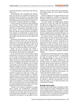 Nosotros, el medio | Cómo las audiencias están modelando el futuro de la noticias y la información



creado herramientas y marcos para que ellos pu-                    dustria no solo han sobrevivido sino prosperado”,
edan crear.                                                        dice Wagner James Au, en su artículo ‘Triumph
   “Esencialmente, estas compañías han abando-                     of the Mod’.25
nado sus esfuerzos por entender exactamente qué                       Incluso el gigante de los juegos Electronic Arts
productos desean sus clientes y en su lugar los han                alienta a sus jugadores a modiﬁcar su clásico éxito
equipado con herramientas para diseñarlos, desde                   The Sims. Tanto así que más de 30.000 diferentes
las modiﬁcaciones menores hasta las mayores in-                    modiﬁcaciones Sims están disponibles.
novaciones”, escribieron Thomke y von Hippel.                         “En cierto sentido, las modiﬁcaciones también
   Un gran número de industrias están triunfando                   representan el éxito más visible del movimiento
con el enfoque ‘Cliente como innovador’. Nestlé                    de software de código abierto en una cultura más
construyó un juego de herramientas que hace po-                    grande. Para los millones de personas que usan
sible que sus consumidores desarrollen sus pro-                    juegos de computador, los mismos valores de par-
pios sabores. GE les suministra herrramientas                      ticipación voluntaria y propiedad compartida que
Web para diseñar mejores productos de plástico.                    caracteriza el software libre han ayudado a trans-
Este enfoque ha transformado el negocio de los                     formar completamente la experiencia del juego y su
semiconductores, llevando al mercado de los chip                   industria de 8.000 millones de dólares”, dice Au. 26
a la medida a alcanzar más de 15.000 millones de                      En muchas formas, el movimiento de código
dólares.22                                                         abierto ofrece un vistazo al futuro. En los proyec-
   Suministrar herramientas y servicios para per-                  tos de código abierto, la comunidad construye
mitir a sus clientes actuar como sus propios sub-                  las herramientas por sí misma, motivada por la
astadores es uno de los principios de una de las                   esperanza de mejor software a través de la co-
más exitosas compañías de Internet: eBay. En el                    laboración en masa. En el mejor de los casos, los
2002, los miembros de eBay compraron y vendi-                      movimientos de código abierto pueden organizar
eron 14.870 millones de dólares en mercancía.23                    y desarrollar herramientas líderes de la industria
   Quizás uno de los ejemplos más vívidos y                        (por ejemplo, Linux y Apache Web Server), que
dramáticos de clientes transformando un negocio                    algunas veces amenazan a compañías multimil-
es la industria de los juegos de computador.                       lonarias.
   En el verano del 2000, cuando estaba a punto                       De acuerdo con Dave Winer, gurú de los weblogs
de graduarse en ciencias de la computación, Minh                   y fundador de Userland Software, la adquisición
Le, de 23 años, construyó en el sótano de sus pa-                  por parte de Google de Pyra y su herramienta
dres un juego de computador llamado Counter-                       de weblogging Blogger a comienzos de este año
Strike. En el 2002, Counter-Strike fue el juego de                 “puede señalar un cambio posiblemente tan
acción multijugador más popular del mundo, con                     profundo como la revolución de la computación
más de 1,7 millones de jugadores que lo usaban                     personal, donde enormes palacios de cristal con-
en promedio 23,5 horas al mes. Además de su dis-                   trolados por tecnólogos fueron derrotados por
tribución gratuita en Internet, Counter-Strike ha                  software y hardware que hacía la misma cosa, por
vendido 1,3 millones de copias empacadas al detal,                 una fracción del costo. Hoy, el mismo sofware que
con ingresos de más de 40 millones de dólares.24                   vendió Vignette hace algunos años por millones
   Lo más destacable es que Minh Le no tuvo que                    de dólares puede ser tenido por unos cientos, y es
construir el juego de la nada. En su lugar, con-                   mucho más fácil de instalar y usar”.27
virtió o modiﬁcó (traducción libre de ‘modded’,                       El acceso a herramientas poderosas y económi-
expresión para el acto de modiﬁcar una pieza de                    cas está convirtiendo a más gente en innovadores
software o hardware para realizar una función que                  de todas clases. El desafío para las organizaciones
el fabricante no pretendió o autorizó) el juego a                  de noticias, en últimas, será persuadir a sus cli-
partir de uno popular ya existente, llamado Half-                  entes para llegar a ser no solo innovadores sino
Life. Las herramientas para convertir Half Life en                 colaboradores también.
un juego completamente nuevo fueron descarga-
das del sitio Web de los desarrolladores.                          El poder de las redes
   “Muchas de las mejores compañías de juegos                      En su libro Information Rules, Carl Shapiro y Hal R.
ahora cuentan con modiﬁcadores (‘modders’)                         Varian sugieren un axioma completamente nuevo
para que les muestren el camino de modo creativo                   para el negocio de las noticias y su futuro. “La vieja
y asegurar así su propia supervivencia en un mer-                  economía industrial fue impulsada por economías
cado salvajemente competitivo. Acogiendo la cre-                   de escala; la nueva economía de la información es
atividad de sus fanáticos, los más ágiles en la in-                impulsada por la economía de las redes”.28


                                                Contexto cultural: detrás de la explosión de medios participativos | 19
 