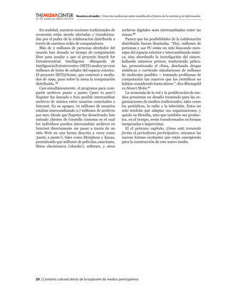 Nosotros, el medio | Cómo las audiencias están modelando el futuro de la noticias y la información



   En realidad, nuestras nociones tradicionales de            archivos digitales sean intercambiados entre las
economía están siendo afectadas y transforma-                 masas.30
das por el poder de la colaboración distribuida a               Parece que las posibilidades de la colaboración
través de nuestras redes de computadores.                     distribuida fueran ilimitadas. “Hoy, millones de
   Más de 2 millones de personas alrededor del                personas y sus PC están no solo buscando men-
mundo han donado su tiempo de computación                     sajes del espacio exterior e intercambiando músi-
libre para ayudar a que el proyecto Search for                ca, sino abordando la investigación del cáncer,
Extraterrestrial Intelligence -Búsqueda de                    hallando números primos, traduciendo pelícu-
Inteligencia Extraterrestre- (SETI) analice 50.000            las, pronosticando el clima, diseñando drogas
millones de bytes de señales del espacio exterior.            sintéticas o corriendo simulaciones de millones
El proyecto SETI@home, que comenzó a media-                   de moléculas posibles — tomando problemas de
dos de 1999, puso sobre la mesa la computación                computación tan masivos que los cientíﬁcos no
distribuida. 29                                               habían considerado hasta ahora-”, dice Rheingold
   Casi simultáneamente, el programa para com-                en Smart Mobs.31
partir archivos punto a punto (‘peer to peer’)                  La economía de la red y la proliferación de me-
Napster fue lanzado e hizo posible intercambiar               dios presentan un desafío tremendo para las or-
archivos de música entre usuarios conectados a                ganizaciones de medios tradicionales, tales como
Internet. En su apogeo, 70 millones de usuarios               los periódicos, la radio y la televisión. Estos no
estaban intercambiando 2,7 millones de archivos               solo tendrán que adaptar sus organizaciones, y
por mes. Desde que Napster fue desactivado, han               quizás su ﬁlosofía, sino que también sus produc-
entrado clientes de Gnutella (sistema en el cual              tos, en el tiempo, serán transformados en formas
los individuos pueden intercambiar archivos en                inesperadas e imprevistas.
Internet directamente sin pasar a través de un                  El el próximo capítulo, Cómo está tomando
sitio Web en una forma descrita a veces como                  forma el periodismo participativo, miramos las
‘punto a punto’), tales como Morpheus y Kazaa,                nuevas formas excitantes que están emergiendo
permitiendo que millones de películas, canciones,             para la construcción de este nuevo medio.
libros electrónicos (‘ebooks’), software, y otros




20 | Contexto cultural: detrás de la explosión de medios participativos
 