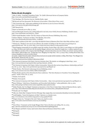Nosotros, el medio | Cómo las audiencias están modelando el futuro de la noticias y la información



Notas de pie de página
1
  John. D. Ruley, “Yesterday’s Prejudices Today,” Dr. Dobb’s Electronic Review of Computer Books.
http://www.ercb.com/brief/brief.0246.html
2
    Tom Standage, The Victorian Internet (Berkley Books. 1999).
3
    Bill Kovach and Tom Rosenstiel, The Elements of Journalism (Three Rivers Press, 2001).
4
 “The Connection Age,” white paper published on the Internet in 2001 by Groove Networks.
http://www.groove.net/pdf/connectionage.pdf
5
    NEC Research Inc.
6
    Figure on Netcraft.com on May 13, 2003.
7
 Howard Rheingold. Posted on his weblog dedicated to his book, Smart Mobs (Perseus Publishing, October 2002).
http://www.smartmobs.com/book/toc_3.html
8
    Albert-László Barabási, Linked: The New Science of Networks (Perseus Publishing, May 2002).
9
 Andrew Odlyzko, “Content Is not King,” First Monday, June 2002.
http://www.ﬁrstmonday.dk/issues/issue6_2/odlyzko/
10
     R.H. Reid, Architects of the Web: 1,000 Days that Built the Future of Business (New York: John Wiley and Sons, 1997).
11
  Wired.com, “Thanks to new easy-to-use software, the number of weblogs on the Net seems to be growing at an
unprecedented rate,” Feb. 23, 2000. http://www.wired.com/news/culture/0,1284,34006,00.html
12
   Most blogging communities do not publicly report the number of active blogs. Also, there is some debate over what qualiﬁes
as a blog. Just three and a half years old, the popular Blogger software (now owned by Google) has 1.1 million registered users.
Evan Williams, founder of the company that built Blogger, estimates that about 200,000 of them are actively running weblogs
(Dan Gillmor, SiliconValley.com, “Google Buys Pyra: Blogging Goes Big-Time,” Feb. 15, 2003). http://weblog.siliconvalley.com/
column/dangillmor/archives/000802.shtml
Joe Laszlo, a Jupiter Research analyst, estimates that around 500,000 people actively maintain a weblog. (Peter Rojas, “Now Bloggers Can
Hit The Road,” Wired.com, Feb. 20, 2003.
http://www.wired.com/news/wireless/0,1382,57431,00.html
13
  Pew Internet & American Life Project, Internet Activities chart. The statistic on weblogging is dated Sept., 2002.
http://www.pewinternet.org/reports/chart.asp?img=Internet_A8.htm
14
   Pew Internet & American Life Project, Online Communities: Networks that nurture long-distance relationships and local
ties, Oct. 31, 2001. http://www.pewinternet.org/reports/toc.asp?Report=47
15
  Watts Wacker, The Deviant’s Advantage (Crown Publishing, 2002).
http://www.amazon.com/exec/obidos/ASIN/0609609580/
16
  Watts Wacker speech at New Directions for News conference. “The News Business in Transition: Forces Shaping the
Future,” Austin, Texas, Oct. 31, 2002.
17
     Wacker, from speech.
18
     Wacker, from speech.
19
     Pew Internet & American Life Project, Online Communities … http://www.pewinternet.org/reports/toc.asp?Report=47
20
  Barry Wellman, “Little Boxes, Glocalization, and Networked Individualism,” online publication, July 12, 2002.
http://link.springer.de/link/service/series/0558/bibs/2362/23620010.htm
21
   Stefan Thomke, Eric Von Hippel, “Customers as Innovators: A New Way to Create Value,” Harvard Business Review, April 1,
2002. http://harvardbusinessonline.hbsp.harvard.edu/b01/en/common/item_detail.jhtml?id=R0204F
22
     Thomke and Von Hippel.
23
     eBay.com. About eBay: Company Overview Web page. http://pages.ebay.com/community/aboutebay/overview/index.html
24
  Geoff Keighley, “Game Development a la Mod,” Business 2.0, October 2002.
http://www.business2.com/articles/mag/print/0,1643,43489,FF.html
25
  Wagner James Au, “Triumph of the mod,” Salon.com, April 16, 2002.
http://www.salon.com/tech/feature/2002/04/16/modding/
26
     Au.
27
  Dave Winer, “Comments on the Google-Blogger Deal,” Post on his Dave.net weblog, Feb. 20, 2003.
http://davenet.userland.com/2003/02/20/commentsOnTheGooglebloggerDeal
28
     Carl Shapiro and Hal R. Varian, Information Rules (Harvard Business School Press; 1998).
29
     Rheingold.
30
     Rheingold.
31
     Rheingold.




                                                   Contexto cultural: detrás de la explosión de medios participativos | 21
 