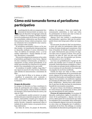 Nosotros, el medio | Cómo las audiencias están modelando el futuro de la noticias y la información




C APÍTULO 3

Cómo está tomando forma el periodismo
participativo

L
      a participación ha sido un componente fun-             tableros de mensajes y foros son métodos de
      damental de Internet desde sus inicios. Los            comunicación asincrónica, es decir que todos
      grupos de discusión (‘newsgroups’), listas de          los participantes no tienen que estar en línea al
correo y tableros de mensajes (‘bulletin boards’)            mismo tiempo para comunicarse.
fueron los predecesores de los foros, los weblogs y             Algunas veces esto conduce a contribuciones
las comunidades colaborativas que ﬂorecen hoy.               más profundas o agresivas, dado que los partici-
Estas primeras formas todavía prosperan, como                pantes tienen más tiempo para reﬁnar sus respu-
un testamento de la necesidad de estar conecta-              estas.
dos a nuestras redes sociales.                                  Por otra parte, las salas de ‘chat’ son sincrónicas,
   El periodismo participativo ﬂorece en los me-             es decir que todos los participantes deben estar
dios sociales –la comunicación interpersonal que             en línea al mismo tiempo para comunicarse. Esto
se desarrolla mediante el correo electrónico, el             tiene el beneﬁcio de brindar inmediatez y puede
‘chat’, los tableros de mensajes, foros– y en los            ser usado efectivamente para servicios de nego-
medios colaborativos –formas híbridas de noti-               cios tales como el soporte al cliente. Pero para la
cias, discusiones y comunidad-.                              mayoría, las salas de ‘chat’ son más como cafés
   Esta sección categoriza las maneras en las cuales         virtuales o sitios muy frecuentados por jóvenes,
el periodismo participativo toma forma. Algunas              con discusión en vivo y sin ﬁltros.
de estas continúan evolucionando, se fusionan y                 Los foros son probablemente el grupo de dis-
superponen. La lista, aunque generalizada, es un             cusión más familiar para el usuario de Internet
medio para describir los contornos de esa partici-           promedio. Están típicamente arreglados en ‘hilos’,
pación y las comunidades en las que reside.                  en los cuales un mensaje inicial o publicación apa-
   Al considerar el modelo “publico, luego ﬁltro”1           rece al comienzo de una discusión y las respuestas
que siguen la mayoría de estas formas, deﬁnimos              son pegadas de una forma ramiﬁcada.
cada método de autocorrección o mecanismo de                    Cuando los foros son vistos en hilos, es fácil
ﬁltro.                                                       reconocer la ramiﬁcaciones de la conversación que
   La meta ﬁnal de ﬁltrar es la misma en todas               ocurre, algunas de los cuales podrían no estar en-
–ampliﬁcar la proporción entre contenido y                   teramente relacionadas con la publicación original.
ruido, separando la información signiﬁcativa de              Algunos foros permiten a las audiencias organizar
la cháchara-.                                                los mensajes por diferentes criterios –popularidad,
                                                             fecha, clasiﬁcación–. Muchos foros están archiva-
Grupos de discusión                                          dos, lo que hace de ellos una base de conocimiento
Los grupos de discusión en línea constituyen la              buscable de conversación comunitaria.
forma de participación más antigua y continúan                  He aquí un vistazo a las fortalezas y debilidades
siendo la más popular. Abarcan desde los tableros            de varias formas de participación en línea, junto
de mensajes y foros hasta las listas de correo y las         con una descripción de cómo trabajan.
salas de ‘chat’.                                                Proceso de autocorrección: en un grupo de
  Los participantes pueden promover un grupo                 discusión, moderadores vigilan el contenido y ac-
de discusión para responder preguntas de soporte             ciones de los participantes, y algunas veces rem-
técnico, intercambiar consejos para negociar ac-             ueven y editan partes de la conversación que violan
ciones de la bolsa, discutir sobre su equipo de-             los estándares de la comunidad. Estos moderador-
portivo favorito, compartir experiencias sobre el            es son designados algunas veces por la comunidad;
cuidado de la salud o unirse a un proyecto de tra-           en otros casos son designados por el anﬁtrión o
bajo colaborativo.                                           propietario de los foros. Sin embargo, en muchas
  Las listas de correo, los grupos de discusión,             comunidades de discusión los participantes se vigi-


22 | Cómo está tomando forma el periodismo participativo
 