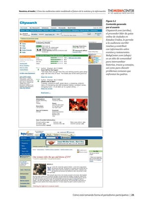 Nosotros, el medio | Cómo las audiencias están modelando el futuro de la noticias y la información



                                                                                                     Figura 3.2
                                                                                                     Contenido generado
                                                                                                     por el usuario
                                                                                                     Citysearch.com (arriba),
                                                                                                     el proveedor líder de guías
                                                                                                     online de ciudades en
                                                                                                     Estados Unidos, le permite
                                                                                                     a la audiencia escribir
                                                                                                     reseñas y contribuir
                                                                                                     con información sobre
                                                                                                     eventos y restaurantes.
                                                                                                     BabyCenter.com (abajo)
                                                                                                     es un sitio de comunidad
                                                                                                     para intercambiar
                                                                                                     historias, trucos y consejos,
                                                                                                     así como para discutir
                                                                                                     problemas comunes que
                                                                                                     enfrentan los padres.




                                                            Cómo está tomando forma el periodismo participativo | 25
 