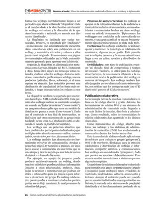 Nosotros, el medio | Cómo las audiencias están modelando el futuro de la noticias y la información



forma, los weblogs inevitablemente llegan a ser                 Proceso de autocorrección: los weblogs se
parte de lo que ahora se llama la “blogósfera”. Este         apoyan en la retroalimentación de la audiencia, a
es el nombre dado a la ‘distribución entrelazada’            través de formularios de comentarios, correo elec-
de weblogs –el enlace y la discusión de lo que               trónico o comentarios hechos en otros weblogs,
otros han escrito o enlazado, en esencia una dis-            como un método de corrección. Típicamente, los
cusión distribuida-.                                         webloggers son conﬁables en la corrección de sus
   La blogósfera es facilitada por varias tec-               errores, y una gran cantidad se enlaza frecuente-
nologías. Primero, es soportada por ‘Trackback’3             mente para diseminar puntos de vista en la Web.
–un mecanismo que automáticamente encuentra                     Fortalezas: los weblogs son fáciles de instalar,
otros comentarios sobre una publicación en un                operar y mantener. La tecnología es relativamente
weblog, y suministra extractos y enlaces a ellos             económica, algunas veces gratis. Esto permite
junto con el original–. Es como tener una página             casi a cualquier persona, y de manera simultánea,
de comentarios editoriales en la Web, automáti-              llegar a ser un editor, creador y distribuidor de
camente generada para aparecer con la historia.              contenido.
   Segundo, la blogósfera es alimentada por meta-               Debilidades: este tipo de publicación requi-
sitios como Daypop, Blogdex del MIT, Technorati              ere un elevado nivel de compromiso y tiempo
y otros. Estos sitios siguen los ítems que están en-         del creador. También, es difícil para los weblogs
lazados y hablan sobre los weblogs –historias noti-          atraer lectores, de una manera diferente a la co-
ciosas, comentarios publicados en weblogs, nuevos            municación oral o la publicación del weblog en
productos (películas, libros, software)-, si el tema         motores de búsqueda. Los weblogs también han
captura su atención. Los metasitios proveen una              sido juzgados por ser demasiado auto-referencia-
clasiﬁcación de popularidad de los ítems más en-             les, con críticas que los comparan más con el ‘El
lazados, y luego indexan todos los enlaces a esos            diario mío’ que con el ‘El diario nuestro’.
ítems.
   La blogósfera también es soportada por una ter-           Publicación colaborativa
cera tecnología, XML o sindicación RSS. Esta per-            La tecnología detrás de muchas comunidades en
mite a los weblogs sindicar su contenido a cualqui-          línea es de código abierto y gratis. Además, las
era usando un “lector de noticias” (“news reader”),          herramientas de edición Web y los sistemas de
un programa descargable que crea un modelo de                administración de contenido están llegando a
distribución punto a punto (‘peer-to-peer’). Dado            ser más fáciles de instalar, distribuir y adminis-
que el contenido es tan fácil de intercambiar, es            trar. Como resultado, miles de comunidades de
fácil saber qué otros miembros de su grupo están             edición colaborativa han aparecido en los últimos
hablando de un tema. (La sindicación XML es dis-             cinco años.
cutida en detalle al ﬁnal de este capítulo).                    Como herramientas de código abierto para
   Los weblogs son un poderoso atractivo que                 foros, los weblogs y los sistemas de adminis-
hace posible a los participantes individuales jugar          tración de contenido (CMS) han evolucionado y
múltiples roles simultáneamente –editor, comen-              comenzado a borrar los límites entre ellos.
tarista, moderador, escritor, documentalista-.                  Esto ha conducido al desarrollo de aplicaciones
   Los weblogs también han demostrado ser her-               de software para trabajo en grupo (‘groupware’),
ramientas efectivas de comunicación. Ayudan a                Web o de escritorio, diseñadas para la creación
pequeños grupos (y también a grandes, en unos                colaborativa y distribución de noticias e infor-
pocos casos) a comunicarse en una forma que es               mación, compartir archivos y comunicaciones.
más simple y fácil de seguir que una lista de correo         Los weblogs son considerados ‘groupware’, dado
electrónico o foros de discusión.                            que pueden ser creados colaborativamente. Pero
   Por ejemplo, un equipo de proyecto puede                  en esta sección nos referimos a sistemas que son
producir colaborativamente un weblog, donde                  algo más complejos.
muchos individuos pueden publicar información                   Un ambiente de edición colaborativa es diseñado
(enlaces a sitios relacionados, archivos, citas,             para permitir a un grupo de participantes (grande
notas de reunión o comentarios) que podrían ser              o pequeño) jugar múltiples roles: creadores de
útiles o interesantes para los grupos o para infor-          contenido, moderadores, editores, anunciantes y
mar a otros fuera del grupo. Un weblog colabora-             lectores. Aunque el ambiente puede ser poseído
tivo puede ayudar a mantener a todos los partici-            por un creador individual o una organización an-
pantes en un ﬂujo constante, lo cual promueve la             ﬁtriona, la meta de estos sistemas es la propiedad
cohesión del grupo.                                          distribuida y el involucramiento profundo de su


26 | Cómo está tomando forma el periodismo participativo
 