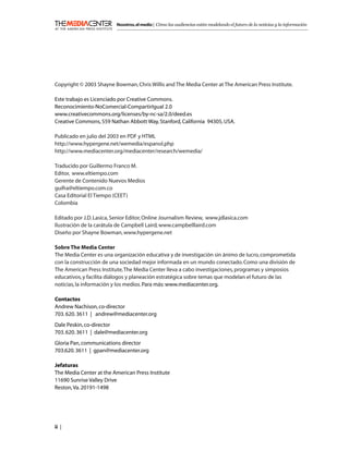 Nosotros, el medio | Cómo las audiencias están modelando el futuro de la noticias y la información




Copyright © 2003 Shayne Bowman, Chris Willis and The Media Center at The American Press Institute.

Este trabajo es Licenciado por Creative Commons.
Reconocimiento-NoComercial-CompartirIgual 2.0
www.creativecommons.org/licenses/by-nc-sa/2.0/deed.es
Creative Commons, 559 Nathan Abbott Way, Stanford, California 94305, USA.

Publicado en julio del 2003 en PDF y HTML
http://www.hypergene.net/wemedia/espanol.php
http://www.mediacenter.org/mediacenter/research/wemedia/

Traducido por Guillermo Franco M.
Editor, www.eltiempo.com
Gerente de Contenido Nuevos Medios
guifra@eltiempo.com.co
Casa Editorial El Tiempo (CEET)
Colombia

Editado por J.D. Lasica, Senior Editor, Online Journalism Review, www.jdlasica.com
Ilustración de la carátula de Campbell Laird, www.campbelllaird.com
Diseño por Shayne Bowman, www.hypergene.net

Sobre The Media Center
The Media Center es una organización educativa y de investigación sin ánimo de lucro, comprometida
con la construcción de una sociedad mejor informada en un mundo conectado. Como una división de
The American Press Institute, The Media Center lleva a cabo investigaciones, programas y simposios
educativos, y facilita diálogos y planeación estratégica sobre temas que modelan el futuro de las
noticias, la información y los medios. Para más: www.mediacenter.org.

Contactos
Andrew Nachison, co-director
703. 620. 3611 | andrew@mediacenter.org
Dale Peskin, co-director
703. 620. 3611 | dale@mediacenter.org
Gloria Pan, communications director
703.620. 3611 | gpan@mediacenter.org

Jefaturas
The Media Center at the American Press Institute
11690 Sunrise Valley Drive
Reston, Va. 20191-1498




ii |
 