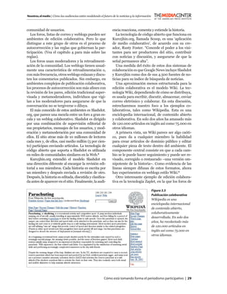 Nosotros, el medio | Cómo las audiencias están modelando el futuro de la noticias y la información



comunidad de usuarios.                                             encia reacciona, comenta y extiende la historia.
   Los foros, listas de correo y weblogs pueden ser                   La tecnología de código abierto que funciona en
ambientes de edición colaborativa. Pero lo que                     Kuro5hin.org, llamada Scoop, es una ‘aplicación
distingue a este grupo de otros es el proceso de                   de medio colaborativo’, de acuerdo con su cre-
autocorrección y las reglas que gobiernan la par-                  ador, Rusty Foster. “Concede el poder a los visi-
ticipación. (Vea el capítulo 4 para más sobre las                  tantes para ser productores del sitio, contribuir
reglas).                                                           con noticias y discusión, y asegurarse de que la
   Los foros usan moderadores y la retroaliment-                   señal permanece alta”.
ación de la comunidad. Los weblogs tienen usual-                      Una medida del éxito de estos dos sistemas de
mente una característica de retroalimentación o,                   colaboración es que Google News incluye Slashdot
con más frecuencia, otros weblogs enlazan y discu-                 y Kuro5hin como dos de sus 4.500 fuentes de no-
ten los comentarios publicados. Sin embargo, en                    ticias para su índice de búsqueda de noticias.
ambientes complejos de publicación colaborativa,                      Una aproximación menos estructurada para la
los procesos de autocorrección son más aﬁnes con                   edición colaborativa es el modelo Wiki. La tec-
la revisión de los pares, edición tradicional super-               nología Wiki, dependiendo de cómo se distribuya,
visada y metamoderadores, individuos que vigi-                     es usada para escribir, discutir, almacenar, enviar
lan a los moderadores para asegurarse de que la                    correo eletrónico y colaborar. En esta discusión,
conversación no se tergiverse o diluya.                            estrecharemos nuestro foco a los ejemplos co-
   El más conocido de estos ambientes es Slashdot.                 laborativos, tales como Wikipedia. Esta es una
org, que parece una mezcla entre un foro a gran es-                enciclopedia internacional, de contenido abierto
cala y un weblog colaborativo. Slashdot es dirigido                y colaborativa. En solo dos años ha amasado más
por una combinación de supervisión editorial de                    de 120.000 artículos en inglés así como 75.000 en
sus propietarios, mensajes de los usuarios, y mod-                 otros idiomas.
eración y metamoderación por una comunidad de                         A primera vista, un Wiki parece ser algo caóti-
ellos. El sitio atrae más de 10 millones de lectores               co, pues da a cualquier miembro la habilidad
cada mes y, de ellos, casi medio millón (5 por cien-               para crear artículos de dominio público y editar
to) participan enviando artículos. La tecnología de                cualquier pieza de texto dentro del ambiente. El
código abierto que soporta a Slashdot es utilizada                 componente central consiste en que a cada cam-
en miles de comunidades similares en la Web.4                      bio se le puede hacer seguimiento y puede ser re-
   Kuro5hin.org extendió el modelo Slashdot en                     visado, corregido o restaurado –una versión om-
una dirección diferente al encargar la revisión edi-               nipotente de la historia–. Como evidencia de las
torial a sus miembros. Cada historia es escrita por                líneas siempre difusas de estos formatos, ahora
un miembro y después enviada a revisión de otro.                   hay experimentos en weblogs estilo Wiki.5
Después, la historia es editada, discutida y clasiﬁca-                Otro interesante ejemplo de edición colabora-
da antes de aparecer en el sitio. Finalmente, la audi-             tiva es la tecnología Zaplet, en la que los foros de

                                                                                                     Figura 3.5
                                                                                                     Publicación colaborativa
                                                                                                     Wikipedia es una
                                                                                                     enciclopedia internacional
                                                                                                     de contenido abierto,
                                                                                                     colaborativamente
                                                                                                     desarrollada. En solo dos
                                                                                                     años, ha recolectado más
                                                                                                     de 120.000 artículos en
                                                                                                     inglés así como 75.000 en
                                                                                                     otros idiomas.




                                                            Cómo está tomando forma el periodismo participativo | 29
 