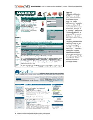 Nosotros, el medio | Cómo las audiencias están modelando el futuro de la noticias y la información



                                                                                            Figura 3.6
                                                                                            Publicación colaborativa
                                                                                            Slashdot.org (arriba),
                                                                                            que se parece a un cruce
                                                                                            entre un foro a gran
                                                                                            escala y un weblog
                                                                                            colaborativo, es manejado
                                                                                            por una combinación de
                                                                                            supervisión editorial de sus
                                                                                            propietarios, mensajes de
                                                                                            los usuarios, y moderación
                                                                                            y metamoderación por la
                                                                                            comunidad de los mismos.
                                                                                            El sitio atrae más de 10
                                                                                            millones de lectores únicos
                                                                                            cada mes.
                                                                                            Cada historia en Kuro5hin.
                                                                                            org (abajo) es escrita por
                                                                                            un miembro y después
                                                                                            sometida a revisión de un
                                                                                            par o colega. Las historias
                                                                                            son entonces editadas,
                                                                                            discutidas y clasiﬁcadas
                                                                                            antes de que aparezcan en
                                                                                            el sitio. Una vez publicada,
                                                                                            una audiencia masiva
                                                                                            reacciona, comenta y
                                                                                            extiende la historia.




30 | Cómo está tomando forma el periodismo participativo
 