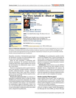 Nosotros, el medio | Cómo las audiencias están modelando el futuro de la noticias y la información




Figura 3.7 Publicación colaborativa: Internet Movie Database (imdb.com) comenzó originalmente como un grupo
de noticias. A comienzos de los 90, la base de datos creada por usuarios se movió a la Web, y ha llegado a ser
uno de los sitios más importantes de cine. En 1998, fue comprado por Amazon.com, pero el contenido continúa
siendo creado principalmente por la audiencia.

discusión, encuestas y herramientas para tomar                       Fortalezas: los participantes pueden involu-
de decisiones en grupo son intercambiadas den-                     crarse con múltiples roles, o ganar el privilegio de
tro de correos electrónicos dinámicos.                             nuevos roles. Un gran nivel de involucramiento y
   Entre las más avanzadas y ambiciosas apli-                      apropiación de la audiencia usualmente produce
caciones ‘groupware’ de escritorio está Groove,                    mejores recompensas (mejor discusión y conteni-
creada por Ray Ozzie, quien también creó una de                    do) que en otras formas.
las herramientas de colaboración mejor conoci-                       Debilidades: Estos sistemas son más difíciles
das: Lotus Notes.                                                  de lanzar y mantener que otros, debido a la com-
   Groove es un programa punto a punto (‘peer-to-                  plejidad técnica. Dependiendo del número de
peer’) que permite a grupos grandes y pequeños                     participantes en el ambiente, la velocidad a la cual
escribir colaborativamente, navegar, intercam-                     los miembros crecen, y cuán activos son en la cre-
biar archivos, hacer ‘chat’, crear foros e invitar a               ación de contenido, los sistemas colaborativos lle-
gente externa a participar. Incluso soporta comu-                  gan a ser cada vez más complejos de manejar.
nicaciones de voz por IP.
   Proceso de autocorrección: Los sistemas co-                     Punto a punto (‘Peer to peer’)
laborativos usualmente tienen un ﬂujo de trabajo                   Punto a punto (‘Peer to peer’ -P2P- en inglés) de-
detallado para correcciones integradas, tales como                 scribe aplicaciones en las cuales la gente puede
la del sistema Slashdot, donde la audiencia clasiﬁca               usar Internet para comunicarse o compartir y dis-
a otros miembros de la misma y sus comentarios,                    tribuir archivos digitales con otros directamente o
los moderadores vigilan la discusión y estos, a su                 a través de un servidor mediador.
vez, son monitoreados por meta-moderadores. En                        Comunicaciones P2P: la mensajería instantánea
el caso de Kuro5hin, la audiencia actúa como editor                (IM, por su sigla en inglés, Instant Messaging) y
antes y después de la publicación.                                 los Mensajes de Texto (SMS, por Short Message


                                                            Cómo está tomando forma el periodismo participativo | 31
 