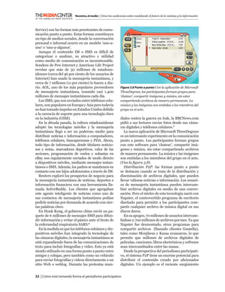 Nosotros, el medio | Cómo las audiencias están modelando el futuro de la noticias y la información



Service) son las formas más penetrantes de comu-
nicación punto a punto. Estas formas constituyen
un tipo de medios sociales, donde la conversación
personal e informal ocurre en un modelo ‘uno-a-
uno’ o ‘uno-a-algunos’.
   Aunque el contenido IM o SMS es difícil de
categorizar o analizar, su atractivo y utilidad
como medio de comunicación es incuestionable.
Sondeos de Pew Internet y American Life Project
revelan que más de 50 millones de estadoun-
idenses (cerca del 46 por ciento de los usuarios de
Internet) han usado la mensajería instantánea, y
cerca de 7 millones (11 por ciento) lo hacen a dia-
rio. AOL, uno de los más populares proveedores                Figura 3.8 Punto a punto: Con la aplicación de Microsoft
de mensajería instantánea, trasmite casi 1.400                ThreeDegrees, los participantes forman grupos para
millones de mensajes instantáneos cada día.                   ‘chatear’, compartir imágenes y música, sin estar
   Los SMS, que son enviados entre teléfonos celu-            compartiendo archivos de manera permanente. La
lares, son populares en Europa y Asia pero todavía            música y las imágenes son emitidas a los miembros del
no han tomado impulso en Estados Unidos debido                grupo en el acto.
a la carencia de soporte para una tecnología clave
en la industria (GSM).                                        diales contra la guerra en Irak, la BBCNews.com
   En la década pasada, la cultura estadounidense             pidió a sus lectores enviar fotos desde sus cáma-
adoptó las tecnologías móviles y la mensajería                ras digitales y teléfonos celulares.7
instantánea llegó a ser un poderoso medio para                   La nueva aplicación de Microsoft ThreeDegrees
distribuir noticias e información a computadores,             es un interesante experimento en la comunicación
teléfonos celulares, buscapersonas y PDA. Ahora,              punto a punto. Los participantes forman grupos
todo tipo de información, desde titulares noticio-            con este software para ‘chatear’, compartir imá-
sos y notas, marcadores deportivos, valor de las              genes y música, sin estar compartiendo archivos
acciones, programación de vuelos y subastas en                de manera permanente. La música y las imágenes
eBay son regularmente enviados de modo directo                son emitidas a los miembros del grupo en el acto.
a dispositivos móviles, mediante mensajes instan-             (Vea la ﬁgura 3.8).
táneos o SMS. Además, los padres se mantienen en                 Distribución P2P: las formas punto a punto
contacto con sus hijos adolescentes a través de IM.           se destacan cuando se trata de la distribución y
   Reuters exploró los prospectos de negocio para             diseminación de archivos digitales, que pueden
la mensajería instantánea de noticias, deportes e             llevar valiosas noticias e información. Los usuari-
información ﬁnanciera con una herramienta lla-                os de mensajería instantánea pueden intercam-
mada ActiveBuddy. Los clientes que agregaban                  biar archivos digitales en medio de una conver-
este agente inteligente de noticias como uno de               sación. Pero el núcleo de esta tecnología nació con
sus contactos de mensajería instantánea podían                Napster, el controvertido programa de escritorio
pedirle noticias por demanda de acuerdo con cier-             diseñado para permitir a los participantes com-
tas palabras clave.                                           partir cualquier archivo de música digital en sus
   En Honk Kong, el gobierno chino envió un pa-               discos duros.
quete de 6 millones de mensajes SMS para difun-                  En su apogeo, 70 millones de usuarios intercam-
dir información y evitar el pánico ante el brote de           biaban 2.700 millones de archivos por mes. Ya que
la enfermedad respiratoria SARS.5                             Napster fue desmontado, otros programas para
   En la medida en que los teléfonos celulares y dis-         compartir archivos (llamado clientes Gnutella),
positivos móviles han integrado la tecnología de              tales como Morpheus y Kazaa avanzaron, lo que
las cámaras digitales, la mensajería instantánea se           permite que millones de archivos digitales de
está expandiendo fuera de las comunicaciones de               películas, canciones, libros electrónicos y software
texto para incluir fotografías y video. Esto ya está          sean intercambiados entre las masas.
siendo utilizado en una forma punto a punto entre                Desde la perspectiva del periodismo participati-
amigos y colegas, pero también como un vehículo               vo, el sistema P2P tiene un enorme potencial para
para enviar fotografías y videos directamente a un            distribuir el contenido creado por aﬁcionados
sitio Web o weblog. Durante las protestas mun-                digitales. Un ejemplo es el reciente surgimiento


32 | Cómo está tomando forma el periodismo participativo
 