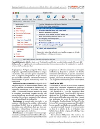 Nosotros, el medio | Cómo las audiencias están modelando el futuro de la noticias y la información




Figura 3.9 Sindicación XML: Los titulares del Christian Science Monitor son distribuidos usando el formato RSS
XML y pueden ser rápidamente escaneados en una aplicación conocida como lector de noticias (‘news reader’),
tal como NetNewsWire (arriba).

de programas P2P para compartir fotos. Tales                       programas de software, estándares de mensajería
programas le permiten deﬁnir una lista de amigos                   conﬂictivos y dispositivos cerrados son fuentes
y marcar las fotos que usted quiere compartir con                  constantes de frustración, lo que crea islas de usu-
ellos. El programa está pendiente de que sus ami-                  arios que no pueden comunicarse con otros. Por
gos se conecten y entonces automáticamente hace                    ejemplo, un usuario de mensajería instantánea de
disponibles las imágenes para descarga o vista en                  AOL no puede comunicarse con un usuario MSN.
tiempo real.
   Proceso de autocorrección: compartir archi-                     Sindicación XML
vos punto a punto no necesariamente necesita cor-                  El contenido en muchas de estas formas, especial-
rección, pero los mecanismos de clasiﬁcación y ﬁl-                 mente blogs y sistemas colaborativos, puede ser
tro pueden incrementar la proporción ‘contenido-                   sindicado a través del uso de una especiﬁcación
ruido’. La comunicación punto a punto, tal como                    XML llamada RSS (Rich Site Summary o Real
la mensajería instantánea, tampoco necesita más                    Simple Sindication). Un archivo RSS típico con-
corrección de la que necesitaría la conversación con               tiene una lista de titulares, sumarios y enlaces re-
un amigo. Sin embargo, las salas de ‘chat’ algunas                 cientemente publicados por un sitio dado. Usando
veces se beneﬁcian de la moderación.                               una aplicación de lector de noticias tal como
   Fortalezas: la comunicación sincrónica es un                    NewzCrawler, AmphetaDesk o NetNewsWire, los
poderoso vehículo para las noticias e información                  lectores Web pueden navegar estos archivos RSS y
inmediatas. EL SMS tiene la ventaja de ser tanto                   buscar grandes cantidades de contenido noticioso
sincrónico como asincrónico, dado que si un par-                   a una alta velocidad. Cuando el lector encuentra
ticipante no está en línea, el mensaje es almace-                  un ítem de su interés, da clic en el titular y toma
nado para recuperación posterior.                                  la historia en el sitio original. (Vea la ﬁgura 3.9
   Debilidades: la mensajería instantánea requi-                   para un ejemplo).
ere que los participantes estén en línea a ﬁn de co-                  La sindicación RSS parece estar haciendo im-
municarse. La carencia de interoperatividad entre                  pacto en varias formas. Los creadores de con-


                                                            Cómo está tomando forma el periodismo participativo | 33
 