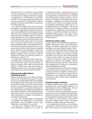 Nosotros, el medio | Cómo las audiencias están modelando el futuro de la noticias y la información



reportería de base y comentarios en los weblogs                    la seguridad nacional, se preguntó si iba por el
y formas relacionadas es ver la actividad como                     camino correcto con un artículo sobre seguridad
una extensión del reportaje tradicional. Agregar,                  en computadores y ciberterrorismo. Los editores
o complementar, la información en una histo-                       fueron directamente a algunos expertos – los ha-
ria dada es la meta de muchos participantes que                    bitantes de Slashdot, un sitio Web orientado a la
creen que un punto de vista particular, ángulo o                   tecnología– y publicaron un borrador. En cientos
pieza de información está perdida en la cobertura                  de aportes en el sistema de mensajería del sitio,
del medio tradicional.                                             los miembros técnicamente expertos de esa co-
   Los reporteros también han usado las formas                     munidad destrozaron el borrador y dieron, con
participativas en la Web para hacerse anotaciones                  frecuencia en un lenguaje colorido, una variedad
a sí mismos, llamándolo “periodismo transpar-                      de perspectivas y sugerencias. Jane’s regresó a su
ente”, por la publicación del texto completo de sus                escritorio y reescribió el artículo de la nada. La
entrevistas en los weblogs. Por ejemplo, el editor                 comunidad había ayudado a crear algo, y Jane’s
senior de Online Journalism Review (OJR) J.D.                      agradeció la contribución en el artículo que en
Lasica algunas veces usa su weblog para publicar                   últimas publicó”.21
el texto completo de las entrevistas que hace para
un artículo de OJR. Lasica explica por qué hizo                    Emisión de audio y video
esto a comienzos del año 2003 en una historia                      Aunque todavía no se ha difundido ampliamente
sobre la sindicación RSS, “estoy publicando los co-                debido a barreras de costo y conocimiento tec-
mentarios de mi entrevista aquí, ya que tuve poco                  nológico, la Web ha empoderado a la audiencia
espacio para incluirlos en mi columna. Sospecho                    para jugar un rol como emisor de audio y video.
que la mayoría de los periodistas no hacen esto                      Estaciones de radio y televisión en Internet usan
porque (a) es un inﬁerno de trabajo y (b) podría                   servidores de transmisión en línea (streaming)
plantear preguntas sobre el proceso de toma de                     o descargas de archivos directos para entregar
decisiones en cuanto a las citas que el escritor se-               contenido. Esto sitios que usan intensivamente
leccionó para su historia”.18                                      la banda ancha pueden ser costosos de operar
   Cuando asume el papel de fuente, Lasica tam-                    y requieren donaciones o algún tipo de ﬂujo de
bién publica las transcripciones de las entrevistas                ingresos para sobrevivir. Sin embargo, miles de
que concede sobre temas como el estado de los                      estos sitios continúan prosperando, como muchos
medios en línea19. Esto podría tener profundo                      otros manejados por la audiencia, al suministrar
impacto si fuentes tales como los políticos, ce-                   contenido alternativo/de nicho.
lebridades, atletas y otros comenzaran a publicar                    En la medida en que se incremente la adopción
transcripciones de entrevistas para los medios.                    de la banda ancha, las herramientas de creación
                                                                   se hagan más baratas y simples y el centro de en-
Reportería de código abierto                                       tretenimiento en la casa (TV) se conecte a la Web,
y revisión de pares                                                deberíamos ver una signiﬁcativa proliferación de
Algunos medios permiten a sus lectores evaluar y                   contenido de audio y video creado y distribuido
reaccionar al contenido en línea antes de su publi-                por la audiencia.
cación en el producto tradicional. El investigador
de periodismo Mark Deuze sugiere que este tipo                     Comprar, vender y anunciar
de periodismo, similar al proceso de revisión por                  El espíritu igualitario que conduce el periodismo
los pares, es más adecuado para “nichos de mer-                    participativo no está restringido solamente a la
cado especializados” cuya audiencia tiene intere-                  diseminación de noticias e información, sino tam-
ses y necesidades especializadas comparables20.                    bién abarca el comercio y la publicidad.
Al considerar la ﬂuidez y conectividad de Internet,                   “La Web ha creado una oportunidad sin prece-
tiene sentido sugerir que una comunidad de per-                    dentes para que los consumidores discutan abier-
sonas interesadas en cualquier tema podría ser                     tamente los productos que llenan sus vidas. Desde
ensamblada rápidamente.                                            el correo electrónico hasta los sitios Web y Usenet,
   El caso más frecuentemente documentado                          hay millones de conversaciones sobre todo lo
de periodismo de código abierto es la historia                     que quiera comprar, rentar o hacer”, dice Derek
de Slashdot y Jane’s Intelligence Review. Dan                      Powazek en su libro Design for Community.22
Gillmor hace un recuento de lo que pasó:                              Las comunidades de comercio se comenzaron
   “En 1999, Jane’s Intelligence Review, una re-                   a desarrollar a mediados de los años 90 en sitios
vista ampliamente seguida en los círculos de                       tales como Amazon, que incluía reseñas de los


                                                            Cómo está tomando forma el periodismo participativo | 37
 