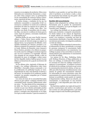 Nosotros, el medio | Cómo las audiencias están modelando el futuro de la noticias y la información



usuarios en sus páginas de productos. Sitios como            beneﬁcio es que pueden ver qué han dicho otros
Edmunds.com suministran discusiones y conse-                 sobre el producto, ya sea bueno o malo, y cómo
jos sobre cómo comprar carro. La participación               los anunciantes han tratado con otra gente”, dice
en las comunidades de comercio incluye comen-                Foster, fundador de Kuro5hin.25
tarios, reportería de base y veriﬁcación de datos.
  Al mismo tiempo, a mediados de los 90, los                 Gestión del conocimiento
ambientes consumidor a consumidor (C2C) co-                  Algunos están adoptando los weblogs como una
menzaron a establecer la noción de la audiencia              herramienta para la gestión de conocimiento
poseedora de todos los aspectos de la cadena de              personal y corporativo, en lo que ha llegado a ser
negocios –comprar y vender entre ellos-. Los                 conocido como “klogging”.
ejemplos van desde el monolítico sitio de subas-                Los weblogs han probado ser un gran posibil-
tas eBay, con más de 12 millones de ítems para la            itador para recolectar y compartir conocimiento.
venta, hasta los íntimos y terrenales clasiﬁcados            Un fuerte énfasis en los enlaces de hipertexto,
de craigslist.org.23                                         la simple edición de contenido y la sindicación
  Sistemas fáciles de usar como PayPal, Amazon               ayuda a los creadores a acumular una base de
zShops y Yahoo Stores hacen posible que cu-                  conocimiento distribuido y buscable relacionada
alquier usuario de Internet ponga un negocio en              con intereses personales, investigación académica
algunas horas. Los programas de aﬁliados, como               o el sitio de trabajo.
aquellos instalados por Amazon, permiten a cu-                  Los weblogs también estimulan la interacción y
alquiera compartir las ganancias cuando un ítem              el reﬁnamiento de ideas, permitiendo a un grupo
se vende. Motores de donación, como Amazon’s                 de personas enriquecer el conocimiento medi-
Honor System, permiten a los editores en peque-              ante la retroalimentación o sus comentarios. Los
ña escala como los webloggers recolectar ingresos            weblogs en grupo se han convertido en una herra-
que van de lo modesto a lo respetable. Durante               mienta efectiva para administrar el conocimiento
una campaña de una semana llevada a cabo en                  en el sitio de trabajo.
diciembre de 2002, el weblogger y editor senior                 Los autores de We Blog: Publishing Online
de New Republic Andrew Sullivan generó 79.020                with Weblogs (Nosotros, el blog: publicación en
dólares en donaciones de 3.339 de sus lectores del           línea con weblogs, en traducción libre) explican
weblog.24                                                    un escenario de cómo los weblogs construyen y
  En los últimos años, siguiendo el liderazgo de             capturan el conocimiento: “al integrar el proceso
Google y los weblogs colaborativos tales como                de edición de los weblogs a la forma en que ocurre
MetaFilter y Kuro5hin, hemos comenzado a ver                 la comunicación interna de la oﬁcina, se hace po-
la proliferación de publicidad basada en texto.              sible para ellos funcionar simultáneamente como
Dependiendo de cómo está diseñado el sistema y               sistema de gestión del conocimiento informal.
del precio, los miembros de la audiencia pueden              Un intercambio de correo electrónico entre dos
competir con grandes compañías por el mismo                  representantes de soporte técnico tratando de so-
espacio publicitario.                                        lucionar un problema común puede ser copiado
  Los avisos de texto de la comunidad Kuro5hin               al departamento weblog. Ahora esa solución, ese
ofrecen un giro radical –cualquier miembro de la             conocimiento, es almacenado en una locación
comunidad puede comentar públicamente sobre                  centralizada, y está disponible para cada uno en
un aviso–. “La idea detrás de los comentarios es             el grupo.26
de doble vía. Para los anunciantes, el beneﬁcio                 En el próximo capítulo, Las reglas de la partici-
consiste en que esos clientes potenciales puedan             pación, examinaremos qué motiva a las audien-
encontrarlo en un ‘territorio neutral’, hacer pre-           cias a tomar sus roles participatorios y qué clase
guntas y conseguir más información en un lugar               de reglas arrojan la más fructifera participación.
en el que ya están cómodos. Y para los usuarios, el




38 | Cómo está tomando forma el periodismo participativo
 