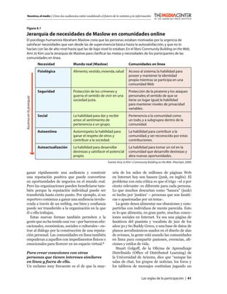 Nosotros, el medio | Cómo las audiencias están modelando el futuro de la noticias y la información



 Figura 4.1
 Jerarquía de necesidades de Maslow en comunidades online
 El psicólogo humanista Abraham Maslow creía que las personas estaban motivadas por la urgencia de
 satisfacer necesidades que van desde las de supervivencia básica hasta la autosatisfacción, y que no lo
 hacían con las de alto nivel hasta que las de bajo nivel lo estaban. En el libro Community Building on the Web,
 Ami Jo Kim usa la Jerarquía de Maslow para clariﬁcar las metas y necesidades de los participantes de las
 comunidades en línea.
                          Necesidad           Mundo real (Maslow)                    Comunidades en línea
                          Fisiológica         Alimento, vestido, vivienda, salud     Acceso al sistema; la habilidad para
                                                                                     poseer y mantener la identidad
                                                                                     propia mientras se participa en una
                                                                                     comunidad Web
                          Seguridad           Protección de los crímenes y           Protección de la piratería y los ataques
                                              guerra; el sentido de vivir en una     personales; el sentido de que se
Ascenso en la jerarquía




                                              sociedad justa.                        tiene un lugar igual; la habilidad
                                                                                     para mantener niveles de privacidad
                                                                                     variables.
                          Social              La habilidad para dar y recibir        Pertenencia a la comunidad como
                                              amor; el sentimiento de                un todo, y a subgrupos dentro de la
                                              pertenencia a un grupo.                comunidad.
                          Autoestima          Autorrespeto; la habilidad para        La habilidad para contribuir a la
                                              ganar el respeto de otros y            comunidad, y ser reconocido por estas
                                              contribuir a la sociedad.              contribuciones.
                          Autoactualización   La habilidad para desarrollar          La habilidad para tomar un rol en la
                                              destrezas y satisfacer el potencial    comunidad que desarrolle destrezas y
                                              propio.                                abra nuevas oportunidades.
                                                                     Fuente: Amy Jo Kim’ s Community Building on the Web (Peachpit, 2000)


 ganar rápidamente una audiencia y construir                            oría de los miles de millones de páginas Web
 una reputación positiva que puede convertirse                          en Internet hoy son basura (junk, en inglés). El
 en oportunidades de negocios en el mundo real.                         problema con esta crítica es que el trigo –el 2 por
 Pero las organizaciones pueden beneﬁciarse tam-                        ciento relevante- es diferente para cada persona.
 bién porque la reputación individual puede ser                         Lo que muchos descartan como “basura” (junk)
 transferida hasta cierto punto. Por ejemplo, si un                     es hecho por ‘junkies’ – personas que son fanáti-
 reportero comienza a ganar una audiencia involu-                       cas o apasionadas por un tema-.
 crada a través de un weblog, ese bien y conﬁanza                         La gente desea alimentar sus obsesiones y com-
 puede ser transferido a la organización en la que                      partirlas con individuos de mente parecida. Esto
 él o ella trabajan.                                                    es lo que alimenta, en gran parte, muchas conex-
    Estas nuevas formas también permiten a la                           iones sociales en Internet. Ya sea una página de
 gente que no ha tenido una voz –por barreras edu-                      fanáticos del pianista y vocalista de jazz de los
 cacionales, económicas, sociales o culturales– en-                     años 50 y 60 Buddy Greco, o una base de datos de
 trar al diálogo por la construcción de una reputa-                     planos aerodinámicos usados en el diseño de alas
 ción personal. Las comunidades en línea también                        de aviones, la gente está usando las comunidades
 empoderan a aquellos con impedimentos físicos o                        en línea para compartir pasiones, creencias, aﬁ-
 emocionales para ﬂorecer en un espacio virtual.4                       ciones y estilos de vida.
                                                                          Stuart Golgoff, de la Oﬁcina de Aprendizaje
 Para crear conexiones con otras                                        Distribuido (Ofﬁce of Distributed Learning) de
 personas que tienen intereses similares                                la Universidad de Arizona, dice que “aunque las
 en línea y fuera de ella.                                              salas de chat, los grupos de noticias, los foros y
 Un reclamo muy frecuente es el de que la may-                          los tableros de mensajes continúan jugando un


                                                                                                Las reglas de la participación | 41
 