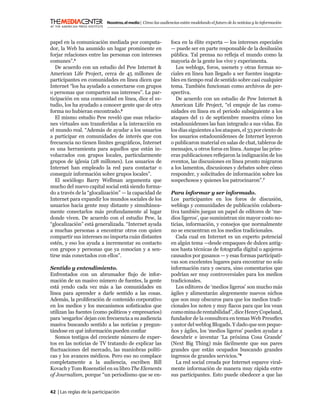 Nosotros, el medio | Cómo las audiencias están modelando el futuro de la noticias y la información



papel en la comunicación mediada por computa-                  foca en la élite experta — los intereses especiales
dor, la Web ha asumido un lugar prominente en                  — puede ser en parte responsable de la desilusión
forjar relaciones entre las personas con intereses             pública. Tal prensa no reﬂeja el mundo como la
comunes”.5                                                     mayoría de la gente los vive y experimenta.
   De acuerdo con un estudio del Pew Internet &                   Los weblogs, foros, usenets y otras formas so-
American Life Project, cerca de 45 millones de                 ciales en línea han llegado a ser fuentes inagota-
participantes en comunidades en línea dicen que                bles en tiempo real de sentido sobre casi cualquier
Internet “los ha ayudado a conectarse con grupos               tema. También funcionan como archivos de per-
o personas que comparten sus intereses”. La par-               spectiva.
ticipación en una comunidad en línea, dice el es-                 De acuerdo con un estudio de Pew Internet &
tudio, los ha ayudado a conocer gente que de otra              American Life Project, “el empuje de las comu-
forma no hubieran encontrado.6                                 nidades en línea en el periodo subsiguiente a los
   El mismo estudio Pew reveló que esas relacio-               ataques del 11 de septiembre muestra cómo los
nes virtuales son transferidas a la interacción en             estadounidenses las han integrado a sus vidas. En
el mundo real. “Además de ayudar a los usuarios                los días siguientes a los ataques, el 33 por ciento de
a participar en comunidades de interés que con                 los usuarios estadounidenses de Internet leyeron
frecuencia no tienen límites geográﬁcos, Internet              o publicaron material en salas de chat, tableros de
es una herramienta para aquellos que están in-                 mensajes, u otros foros en línea. Aunque las prim-
volucrados con grupos locales, particularmente                 eras publicaciones reﬂejaron la indignación de los
grupos de iglesia (28 millones). Los usuarios de               eventos, las discusiones en línea pronto migraron
Internet han empleado la red para contactar o                  a los lamentos, discusiones y debates sobre cómo
conseguir información sobre grupos locales”.                   responder, y solicitudes de información sobre los
   El sociólogo Barry Wellman argumenta que                    sospechosos y quienes los patrocinaron”.7
mucho del nuevo capital social está siendo forma-
do a través de la “glocalización” — la capacidad de            Para informar y ser informado.
Internet para expandir los mundos sociales de los              Los participantes en los foros de discusión,
usuarios hacia gente muy distante y simultánea-                weblogs y comunidades de publicación colabora-
mente conectarlos más profundamente al lugar                   tiva también juegan un papel de editores de ‘me-
donde viven. De acuerdo con el estudio Pew, la                 dios ligeros’, que suministran sin mayor costo no-
“glocalización” está generalizada. “Internet ayuda             ticias, información, y consejos que normalmente
a muchas personas a encontrar otros con quien                  no se encuentran en los medios tradicionales.
compartir sus intereses no importa cuán distantes                 Cada cual en Internet es un experto potencial
estén, y eso los ayuda a incrementar su contacto               en algún tema —desde empaques de dulces antig-
con grupos y personas que ya conocían y a sen-                 uos hasta técnicas de fotografía digital o agujeros
tirse más conectados con ellos”.                               causados por gusanos — y esas formas participati-
                                                               vas son excelentes lugares para encontrar no solo
Sentido y entendimiento.                                       información rara y oscura, sino comentarios que
Enfrentados con un abrumador ﬂujo de infor-                    podrían ser muy controversiales para los medios
mación de un masivo número de fuentes, la gente                tradicionales.
está yendo cada vez más a las comunidades en                      Los editores de ‘medios ligeros’ son mucho más
línea para aprender a darle sentido a las cosas.               ágiles y alimentarán alegremente nuevos nichos
Además, la proliferación de contenido corporativo              que son muy obscuros para que los medios tradi-
en los medios y los mecanismos soﬁsticados que                 cionales los noten y muy ﬂacos para que los vean
utilizan las fuentes (como políticos y empresarios)            como mina de rentabilidad”, dice Henry Copeland,
para ‘sesgarlos’ dejan con frecuencia a su audiencia           fundador de la consultora en temas Web Pressﬂex
masiva buscando sentido a las noticias y pregun-               y autor del weblog Blogads. Y dado que son peque-
tándose en qué información pueden conﬁar                       ños y ágiles, los ‘medios ligeros’ pueden ayudar a
   Somos testigos del creciente número de exper-               descubrir e inventar ‘La próxima Cosa Grande’
tos en las noticias de TV tratando de explicar las             (Next Big Thing) más fácilmente que sus pares
ﬂuctuaciones del mercado, las maniobras políti-                grandes que están ocupados buscando grandes
cas y los avances médicos. Pero eso no complace                ingresos de grandes servicios.”8
completamente a la audiencia, escriben Bill                       La red social creada por Internet esparce viral-
Kovach y Tom Rosenstiel en su libro The Elements               mente información de manera muy rápida entre
of Journalism, porque “un periodismo que se en-                sus participantes. Esto puede obedecer a que las


42 | Las reglas de la participación
 