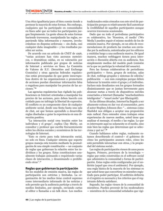 Nosotros, el medio | Cómo las audiencias están modelando el futuro de la noticias y la información



Una ética igualitaria/para el bien común tiende a              tradicionales están cómodos con este nivel de par-
permear la mayoría de estas formas. Sin embargo,               ticipación porque es relativamente fácil autenticar
cualquiera que ha participado en comunidades                   la credibilidad de aquellos participantes aunque
en línea sabe que no todos los participantes jue-              ocurren travesuras ocasionales.
gan limpiamente. La gente abusa de estas formas                   Dado que no todo el periodismo participativo
haciendo travesuras, manipulando las reglas, es-               es colaborativo, los ‘Nosotros, el medio’ (‘We
parciendo falsa información y rumores, involu-                 Media’) pueden seguir el mismo modelo de los de
crándose en disputas ardorosas — sin duda, casi                emisión masiva. Por ejemplo, en un sitio de reco-
cualquier daño imaginable— y los resultados pu-                mendaciones de producto las reseñas son envia-
eden ser serios.                                               das por la audiencia, autenticadas por los editores
   De acuerdo con un artículo de CNET de 1996,                 y emitidas luego a una audiencia masiva. De igual
“varias acciones han visto ascensos meteóri-                   manera, muchos webloggers tienen poca inter-
cos, o dramáticas caídas, en su valoración por                 acción o discusión abierta con su audiencia. Son
información publicada por grupos de noticias                   simplemente medios del modelo push (emisión
de Internet y servicios en línea. La Comisión                  en la que no participa la voluntad del usuario).
de Valores de E.U. (Securities and Exchange                       Pero las formas colaborativas de periodismo
Comisión) y otras agencias federales regulato-                 participativo — foros, grupos de noticias, salas
rias están preocupadas de que gente inescrupu-                 de chat, weblogs grupales y sistemas de edición/
losa dentro de las organizaciones o promotores                 publicación — son más complejas porque deben
de acciones puedan diseminar información falsa                 balancear la tensión entre el grupo y el individuo.
o engañosa para manipular los precios de las ac-               Incluso más desaﬁantes son los grupos formados
ciones.”16                                                     dinámicamente que se juntan brevemente para
   Las agencias regulatorias han vigilado las pub-             alcanzar metas a través de dispositivos móviles
licaciones en Internet orientadas a manipular los              conectados a Internet (llamadas “muchedumbres
precios de las acciones, pero deben hacerlo con                inteligentes” –“smart mobs”-por Rheingold).
cuidado para no infringir la libertad de expresión.               En las últimas décadas, Internet ha llegado a ser
El conﬂicto es un componente clave de cualquier                altamente exitosa en dar voz al consumidor, pero
ambiente social, desde una ﬁesta hasta una sala                el autor Stephen Johnson dice: “... sistemas como
de chat, así que hemos aprendido a desarrollar                 Slashdot nos obligan a aceptar una proposición
reglas diseñadas a guiar la experiencia en una di-             más radical. Para entender cómo trabajan estas
rección positiva.                                              experiencias de nuevos medios, usted tiene que
   “La interacción social crea tensión entre los               analizar el mensaje, el medio y las reglas. Lo que
individuos y el grupo”, explica Clay Shirky, un                es interesante aquí no solamente es el medio, sino
consultor y profesor que escribe frecuentemente                más bien las reglas que determinan qué se selec-
sobre los efectos sociales y económicos de las tec-            ciona y qué no”.18
nologías de Internet.                                             Cuando hablamos sobre reglas, realmente es-
   “Esto es cierto para toda interacción social,               tamos describiendo el control— el gobierno de
no solo en línea. Cualquier sistema que soporte                cómo los participantes asumen roles, cómo les
grupos maneja esta tensión mediante la promul-                 está permitido interactuar con otros, y la propie-
gación de una simple constitución — un conjunto                dad del sistema social-.
de reglas que gobiernan la relación entre los in-                 Las reglas de participación vienen de unos pocos
dividuos y los grupos. Estas constituciones usu-               lugares. Primero, provienen de la tecnología —
almente trabajan animando o requiriendo varias                 reglas que están construidas en el software social
clases de interacción, y desanimando o prohibi-                que administra la comunidad o forma de partici-
endo otras”.17                                                 pación. Estas reglas están conﬁguradas por el an-
                                                               ﬁtrión (aquel que crea el ambiente). Por ejemplo,
Reglas que gobiernan la participación                          una regla básica de la mayoría de los sistemas es
En los modelos de emisión masiva, las reglas de                que usted tiene que convertirse en miembro regis-
participación son estrictas y limitadas. La or-                trado para poder participar. El anﬁtrión deﬁniría
ganización de los medios tiene control supremo                 si el registro es necesario y los criterios que el reg-
como intermediario informado de las noticias y                 istrante debería satisfacer.
solo permite que la audiencia participe a través de               Segundo, las reglas vienen de la comunidad de
medios limitados, por ejemplo, enviando cartas                 miembros. Pueden provenir de los moderadores
al editor o llamadas a un talk show. Los medios                — miembros de la comunidad señalados que vigi-


44 | Las reglas de la participación
 