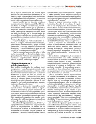 Nosotros, el medio | Cómo las audiencias están modelando el futuro de la noticias y la información



lan el ﬂujo de comunicación con base en reglas                     conocen entre sí, estos sistemas ayudan a la gente
establecidas para el entorno. Por ejemplo, en las                  a decidir en quién conﬁar, estimulan el compor-
salas de chat o foros de discusión es común tener                  tamiento digno de conﬁanza e impiden la partici-
un moderador que disciplina o saca a los usuarios                  pación de aquellos que no tienen las habilidades o
que se están comportando inapropiadamente.                         son deshonestos”, agregan.20
  Incluso aquellos que no han sido señalados                          Cuando se trata de intercambiar noticias e in-
como moderadores vigilarán la actividad del siste-                 formación, el desafío de los sistemas de reputa-
ma. Como en cualquier situación social, los indi-                  ción es tan complejo como el del comercio elec-
viduos trazan limites sobre lo que es apropiado y                  trónico. En los modelos tradicionales de emisión,
lo que no. Mientras la comunidad crece y evolu-                    la conﬁanza es construida de arriba hacia abajo.
ciona, los miembros reaccionan contra las reglas                   Las noticias y la información son recolectadas y
del anﬁtrión al punto que el sistema llega a ser                   diseminadas por profesionales entrenados que
co-poseído y operado. En este aspecto, muchos de                   usan rigurosos métodos de veriﬁcación para ase-
estos ambientes son altamente democráticos en la                   gurase de que estas son conﬁables y ﬁdedignas. La
forma en que operan.                                               institución de medios desarrolla un cierto nivel de
  Varias tecnologías han evolucionado en los úl-                   credibilidad basada en el éxito de este proceso.
timos 40 años para permitirnos establecer reglas,                     Desde la perspectiva del consumidor, es fácil
monitorear el comportamiento y apagar las voces                    conﬁar en una institución establecida como The
indeseables. Como dice el experto en comunidad                     Wall Street Journal o incluso MTV, ¿pero cómo
Rheingold: “Ocultar la basura es la parte fácil. El                aprende la audiencia a conﬁar en un extraño (o
verdadero logro es encontrar calidad”.19                           grupo de extraños), para evaluar la información
  Para incrementar la proporción señal-a-ruido                     que está(n) suministrando, y colaborar con él
de las comunidades en línea, tecnologías emer-                     (ellos)?
gentes llamadas “sistemas de reputación” están                        En las formas participativas, la conﬁanza es
ayudando a los participantes a deﬁnir qué infor-                   construida de la base hacia arriba. Un individuo
mación es creíble, conﬁable y ﬁdedigna.                            anónimo entra al ambiente sin reputación y la
                                                                   mayoría gana la conﬁanza de otros a través de su
Sistemas de reputación y                                           comportamiento y a través de la información que
métrica de conﬁanza                                                suministra. A través de la clasiﬁcación y caliﬁ-
Los modelos tradicionales de conﬁanza entre                        cación del contenido y de sus creadores, varias co-
compradores y vendedores quedaron cortos para                      munidades en línea exitosas han usado sistemas
los requerimientos de un mercado en línea, donde                   de reputación para ayudar a mantener la calidad
las transacciones anónimas cruzaron las barreras                   de las discusiones y el contenido.
territoriales y legales así como las cadenas de                       Uno de las historias exitosas mejor conocidas
valores tradicionales. Las cuantiﬁcaciones alter-                  de sistemas de reputación es Slashdot.org21, una
nativas de conﬁanza fueron desarrolladas por el                    comunidad de discusión de tecnología en línea.
comercio electrónico, llamadas “sistemas de rep-                   Slashdot tiene tres mecanismos para crear y dis-
utación” o “métrica de conﬁanza”, para asegurar                    tribuir conﬁanza. Primero, todos las publicaciones
mejores evaluaciones de riesgo.                                    del sitio están vigiladas por moderadores, quienes
  En eBay, por ejemplo, los compradores de la                      son miembros en posición privilegiada. Segundo,
subasta evalúan vendedores, caliﬁcan su experi-                    los moderadores son monitoreados por meta-mod-
encia de transacción y agregan comentarios. La                     eradores para asegurarse de que aquellos no ejer-
clasiﬁcación acumulativa de compradores pasa-                      cen demasiado control. El último ingrediente es
dos crea un registro de seguimiento de conﬁanza                    ‘karma’, una forma para que los miembros ganen
que los nuevos compradores consultan. Esto tam-                    reconocimiento por contribuciones y comporta-
bién trabaja en la otra dirección, pues los vend-                  miento apropiado. “Estos tres conceptos políticos”,
edores pueden caliﬁcar compradores, creando un                     dice Shirky, “livianos como son, permiten a Slashdot
sistema de reputación en círculo.                                  crecer sin llegar a ser no usable”.22
  “Un sistema de reputación recolecta, distribuye, y                  Los sistemas de reputación ayudan a rastrear la
agrega retroalimentación sobre el comportamiento                   actividad de una comunidad y usar criterios para
pasado de los participantes”, de acuerdo con un                    determinar roles apropiados para los miembros,
documento de un grupo de investigadores de la                      basados en su nivel de aceptación dentro de ella.
Universidad de Michigan. “Aunque pocos de los                      Los sistemas de reputación también ayudan a los
productores y consumidores de las caliﬁcaciones se                 miembros a identiﬁcar a aquellos con intereses


                                                                                          Las reglas de la participación | 45
 