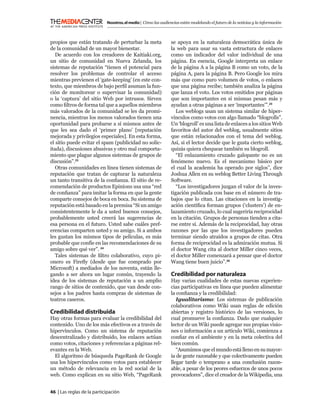 Nosotros, el medio | Cómo las audiencias están modelando el futuro de la noticias y la información



propios que están tratando de perturbar la meta                se apoya en la naturaleza democrática única de
de la comunidad de un mayor bienestar.                         la web para usar su vasta estructura de enlaces
   De acuerdo con los creadores de Kaitiaki.org,               como un indicador del valor individual de una
un sitio de comunidad en Nueva Zelanda, los                    página. En esencia, Google interpreta un enlace
sistemas de reputación “tienen el potencial para               de la página A a la página B como un voto, de la
resolver los problemas de controlar el acceso                  página A, para la página B. Pero Google los mira
mientras previenen el ‘gate-keeping’ (en este con-             más que como puro volumen de votos, o enlaces
texto, que miembros de bajo perﬁl asuman la fun-               que una página recibe; también analiza la página
ción de monitorear o supervisar la comunidad)                  que lanza el voto. Los votos emitidos por páginas
o la ‘captura’ del sitio Web por intrusos. Sirven              que son importantes en sí mismas pesan más y
como ﬁltros de forma tal que a aquellos miembros               ayudan a otras páginas a ser ‘importantes’”.25
más valorados de la comunidad se les da promi-                    Los weblogs usan un sistema similar de hiper-
nencia, mientras los menos valorados tienen una                vínculos como votos con algo llamado “blogrolls”.
oportunidad para probarse a sí mismos antes de                 Un ‘blogroll’ es una lista de enlaces a los sitios Web
que les sea dado el ‘primer plano’ [reputación                 favoritos del autor del weblog, usualmente sitios
mejorada y privilegios especiales]. En esta forma,             que están relacionados con el tema del weblog.
el sitio puede evitar el spam (publicidad no solic-            Así, si el lector decide que le gusta cierto weblog,
itada), discusiones abusivas y otro mal comporta-              quizás quiera chequear también su blogroll.
miento que plague algunos sistemas de grupos de                   “El enlazamiento cruzado galopante no es un
discusión”.23                                                  fenómeno nuevo. Es el mecanismo básico por
   Otras comunidades en línea tienen sistemas de               el cual la academia ha operado por siglos”, dice
reputación que tratan de capturar la naturaleza                Joshua Allen en su weblog Better Living Through
un tanto transitiva de la conﬁanza. El sitio de re-            Software.
comendación de productos Epinions usa una “red                    “Los investigadores juzgan el valor de la inves-
de conﬁanza” para imitar la forma en que la gente              tigación publicada con base en el número de tra-
comparte consejos de boca en boca. Su sistema de               bajos que lo citan. Las citaciones en la investig-
reputación está basado en la premisa “Si un amigo              ación cientíﬁca forman grupos (‘clusters’) de en-
consistentemente le da a usted buenos consejos,                lazamiento cruzado, lo cual sugeriría reciprocidad
probablemente usted creerá las sugerencias de                  en la citación. Grupos de personas tienden a cita-
esa persona en el futuro. Usted sabe cuáles pref-              rse entre sí. Además de la reciprocidad, hay otras
erencias comparten usted y su amigo. Si a ambos                razones por las que los investigadores pueden
les gustan los mismos tipos de películas, es más               terminar siendo atraídos a grupos de citas. Otra
probable que confíe en las recomendaciones de su               forma de reciprocidad es la admiración mutua. Si
amigo sobre qué ver”. 24                                       el doctor Wang cita al doctor Miller cinco veces,
   Tales sistemas de ﬁltro colaborativo, cuyo pi-              el doctor Miller comenzará a pensar que el doctor
onero es Fireﬂy (desde que fue comprado por                    Wang tiene buen juicio”.26
Microsoft) a mediados de los noventa, están lle-
gando a ser ahora un lugar común, trayendo la                  Credibilidad por naturaleza
idea de los sistemas de reputación a un amplio                 Hay varias cualidades de estas nuevas experien-
rango de sitios de contenido, que van desde con-               cias participativas en línea que pueden alimentar
sejos a los padres hasta compras de sistemas de                la conﬁanza y la credibilidad:
teatros caseros.                                                  Igualitarismo: Los sistemas de publicación
                                                               colaborativos como Wiki usan reglas de edición
Credibilidad distribuida                                       abiertas y registro histórico de las versiones, lo
Hay otras formas para evaluar la credibilidad del              cual promueve la conﬁanza. Dado que cualquier
contenido. Uno de los más efectivos es a través de             lector de un Wiki puede agregar sus propias visio-
hipervínculos. Como un sistema de reputación                   nes o información a un artículo Wiki, comienza a
descentralizado y distribuido, los enlaces actúan              conﬁar en el ambiente y en la meta colectiva del
como votos, citaciones y referencias a páginas rel-            bien común.
evantes en la Web.                                                “Asumimos que el mundo está lleno en su mayor-
  El algoritmo de búsqueda PageRank de Google                  ía de gente razonable y que colectivamente pueden
usa los hipervínculos como votos para establecer               llegar tarde o temprano a una conclusión razon-
un método de relevancia en la red social de la                 able, a pesar de los peores esfuerzos de unos pocos
web. Como explican en su sitio Web, “PageRank                  provocadores”, dice el creador de la Wikipedia, una


46 | Las reglas de la participación
 