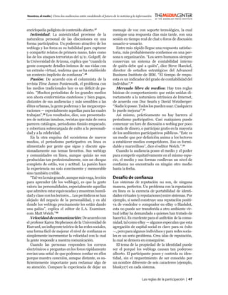 Nosotros, el medio | Cómo las audiencias están modelando el futuro de la noticias y la información



enciclopedia políglota de contenido abierto.27                     mensaje de voz con soporte tecnológico, la cual
   Intimidad: La autenticidad proviene de la                       consigue una respuesta días más tarde, con una
naturaleza personal de las discusiones en una                      sesión en tiempo real de chat o foros de discusión
forma participativa. Un poderoso atractivo de los                  usuario-a-usuario.
weblogs y los foros es su habilidad para capturar                    Entre más rápido llegue una respuesta satisfac-
y compartir relatos de primera mano, tales como                    toria, más probablemente conﬁemos en una per-
los de los ataques terroristas del 9/11. Golgoff, de               sona u organización. “Los seres humanos siempre
la Universidad de Arizona, explica que “cuando la                  conservan un sistema de contabilidad interno
gente comparte detalles íntimos de sus vidas con                   de quién debe qué a quién”, dice Steve Haeckel,
un extraño virtual, reaﬁrma que se ha establecido                  director de estudios estratégicos del Advanced
un contexto implícito de conﬁanza”.28                              Business Institute de IBM. “El tiempo de respu-
   Pasión: De acuerdo con el columnista de la                      esta es un indicador del grado de conﬁabilidad del
revista Time James Poniewozik, el problema con                     individuo”.31
los medios tradicionales hoy es un déﬁcit de pa-                     Mercado libre de medios: Hay tres reglas
sión. “Muchos periodistas de los grandes medios                    básicas de comportamiento que están unidas di-
son ahora conformistas cautelosos y bien pagos,                    rectamente a la naturaleza intrínsica de Internet,
distantes de sus audiencias y más sensibles a las                  de acuerdo con Doc Searls y David Weinberger:
élites urbanas, la gente poderosa y las megacorpo-                 “Nadie lo posee. Todos los pueden usar. Cualquiera
raciones — especialmente aquellas para las cuales                  lo puede mejorar”.32
trabajan”.29 Los resultados, dice, son presentado-                   Así mismo, prácticamente no hay barrera al
res de noticias insulsos, revistas que más de cerca                periodismo participativo. Casi cualquiera puede
parecen catálogos, periodismo tímido empacado,                     comenzar un foro de discusión o weblog por poco
y cobertura sobrecargada de culto a la personali-                  o nada de dinero, o participar gratis en la mayoría
dad y a la celebridad.                                             de los ambientes participativos públicos. “Este es
   En la otra esquina del ecosistema de nuevos                     un medio que por deﬁnición anima a los lectores
medios, el periodismo participativo en línea es                    a establecer medios competidores. Eso es formi-
alimentado por gente que sigue y discute apa-                      dable y maravilloso”, dice el editor Welch.”.33
sionadamente sus temas favoritos. Sus weblogs                        Cuando la audiencia posee el medio y el poder
y comunidades en línea, aunque quizás no son                       para competir equitativamente en el mismo espa-
producidas tan profesionalmente, son un choque                     cio, el medio y sus formas conllevan un nivel de
completo de estilo, voz y actitud. La pasión hace                  conﬁanza no encontrado en ningún otro medio
la experiencia no solo convincente y memorable                     hasta la fecha.
sino también creíble.
   “Tal vez la más grande, aunque más vaga, lección                Desafío de conﬁanza
para aprender (de los weblogs), es que la gente                    Los sistemas de reputación no son, de ninguna
valora las personalidades, especialmente aquellas                  manera, perfectos. Un problema con la reputación
que admiten estar equivocadas y muestran humil-                    en línea es la carencia de portabilidad de identi-
dad y clase con los lectores... Los periódicos se han              dades virtuales (y reputaciones) entre sistemas. Por
alejado del negocio de la personalidad, y es ahí                   ejemplo, si usted construye una reputación positi-
donde los weblogs precisamente les están dando                     va de vendedor o comprador en eBay o Slashdot,
una paliza”, explica el editor de L.A. Examiner.                   esta no puede ser transferida a otro ambiente vir-
com Matt Welch.”30                                                 tual (eBay ha demandado a quienes han tratado de
   Velocidad de comunicación: De acuerdo con                       hacerlo). Es excelente para el anﬁtrión de la comu-
el profesor Karen Stephenson de la Universidad de                  nidad, tal como eBay — algunos especulan que esta
Harvard, un inﬂuyente teórico de las redes sociales,               agregación de capital social es clave para su éxito
una forma fácil de mejorar el nivel de conﬁanza es                 —, pero para algunos individuos y para redes socia-
simplemente incrementar la velocidad con la cual                   les es un serio problema. Crea islas de reputación,
la gente responde a nuestra comunicación.                          la cual se demora en conseguirse.
   Cuando las personas responden los correos                          El tema de la propiedad de la identidad puede
electrónicos o preguntas en los foros rápidamente                  ser el porqué los weblogs causan tan poderoso
envían una señal de que podemos conﬁar en ellos                    alborto. El participante posee y controla su iden-
porque nuestra conexión, aunque distante, es su-                   tidad, sin el requerimiento de ser conocido por
ﬁcientemente importante para reclamar algo de                      un nombre diferente de seis caracteres (ejemplo,
su atención. Compare la experiencia de dejar un                    bluskyz7) en cada sistema.


                                                                                          Las reglas de la participación | 47
 