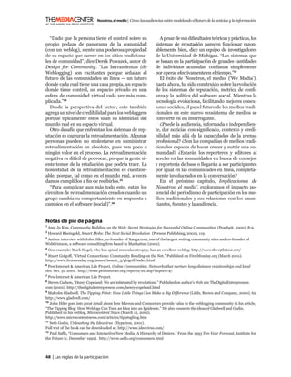 Nosotros, el medio | Cómo las audiencias están modelando el futuro de la noticias y la información



  “Dado que la persona tiene el control sobre su                      A pesar de sus diﬁcultades teóricas y prácticas, los
propio pedazo de panorama de la comunidad                          sistemas de reputación parecen funcionar razon-
(con un weblog), siente una poderosa propiedad                     ablemente bien, dice un equipo de investigadores
de su espacio que carece en los sitios tradiciona-                 de la Universidad de Michigan. “Los sistemas que
les de comunidad”, dice Derek Powazek, autor de                    se basan en la participación de grandes cantidades
Design for Community. “Las herramientas (de                        de individuos acumulan conﬁanza simplemente
Weblogging) son excitantes porque señalan el                       por operar efectivamente en el tiempo.”37
futuro de las comunidades en línea — un futuro                        El éxito de ‘Nosotros, el medio’ (‘We Media’),
donde cada cual tiene una casa propia, un espacio                  hasta ahora, ha sido construido sobre la evolución
donde tiene control, un espacio privado en una                     de los sistemas de reputación, métrica de conﬁ-
esfera de comunidad virtual cada vez más com-                      anza y la política del software social. Mientras la
plicada.”34                                                        tecnología evoluciona, facilitando mejores conex-
  Desde la perspectiva del lector, esto también                    iones sociales, el papel futuro de los medios tradi-
agrega un nivel de credibilidad para los webloggers                cionales en este nuevo ecosistema de medios se
porque típicamente estos usan su identidad del                     convierte en un interrogante.
mundo real en su espacio virtual.                                     ¿Puede la audiencia, informada e independien-
  Otro desafío que enfrentan los sistemas de rep-                  te, dar noticias con signiﬁcado, contexto y credi-
utación es capturar la retroalimentación. Algunas                  bilidad más allá de la capacidades de la prensa
personas pueden no molestarse en suministrar                       profesional? ¿Son las compañías de medios tradi-
retroalimentación en absoluto, pues ven poco o                     cionales capaces de hacer crecer y nutrir una co-
ningún valor en el proceso. La retroalimentación                   munidad? ¿Estarán los reporteros y editores al
negativa es difícil de provocar, porque la gente si-               acecho en las comunidades en busca de consejos
ente temor de la retaliación que podría traer. La                  y reportería de base o llegarán a ser participantes
honestidad de la retroalimentación es cuestion-                    por igual en las comunidades en línea, completa-
able, porque, tal como en el mundo real, a veces                   mente involucrados en la conversación?
damos cumplidos a ﬁn de recibirlos.35                                 En el próximo capítulo, Implicaciones de
  “Para complicar aun más todo esto, están los                     ‘Nosotros, el medio’, exploramos el impacto po-
circuitos de retroalimentación creados cuando un                   tencial del periodismo de participación en los me-
grupo cambia su comportamiento en respuesta a                      dios tradicionales y sus relaciones con los anun-
cambios en el software (social)”.36                                ciantes, fuentes y la audiencia.


Notas de pie de página
1
    Amy Jo Kim, Community Building on the Web: Secret Strategies for Successful Online Communities (Peachpit, 2000), 8-9.
2
    Howard Rheingold, Smart Mobs: The Next Social Revolution (Perseus Publishing, 2002), 119.
3
 Author interview with John Hiler, co-founder of Xanga.com, one of the largest weblog community sites and co-founder of
WebCrimson, a software consulting ﬁrm based in Manhattan (2002).
4
    One example: Mark Siegel, who has spinal muscular atrophy, has an excellent weblog: http://www.the19thﬂoor.net/
5
 Stuart Golgoff, “Virtual Connections: Community Bonding on the Net.” Published on FirstMonday.org (March 2001).
http://www.ﬁrstmonday.org/issues/issue6_3/glogoff/index.html
6
  Pew Internet & American Life Project. Online Communities: Networks that nurture long-distance relationships and local
ties. Oct. 31, 2001. http://www.pewinternet.org/reports/toc.asp?Report=47
7
    Pew Internet & American Life Project.
8
 Steven Carlson, “Henry Copeland: We are infatuated by revolutions.” Published on author’s Web site TheDigitalEntrepreneur.
com (2002). http://thedigitalentrepreneur.com/henry-copeland.html
9
 Malcolm Gladwell. The Tipping Point: How Little Things Can Make a Big Difference (Little, Brown and Company, 2000), 62.
http://www.gladwell.com/
10
   John Hiler goes into great detail about how Mavens and Connectors provide value in the weblogging community in his article,
“The Tipping Blog: How Weblogs Can Turn an Idea into an Epidemic.” He also connects the ideas of Gladwell and Godin.
Published on his weblog, Microcontent News (March 12, 2002).
http://www.microcontentnews.com/articles/tippingblog.htm
11
  Seth Godin, Unleashing the Ideavirus (Hyperion, 2001).
Full text of the book can be downloaded at: http://www.ideavirus.com/
12
   Paul Saffo, “Consumers and Interactive New Media: A Hierarchy of Desires.” From the 1993 Ten-Year Forecast, Institute for
the Future (c. December 1992). http://www.saffo.org/consumers.html



48 | Las reglas de la participación
 