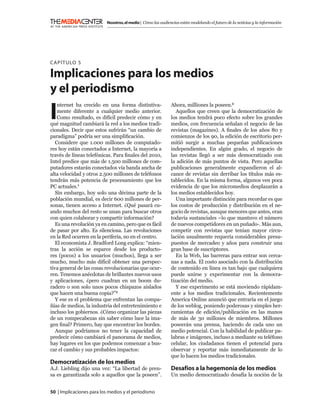 Nosotros, el medio | Cómo las audiencias están modelando el futuro de la noticias y la información




C APÍTULO 5

Implicaciones para los medios
y el periodismo

I
    nternet ha crecido en una forma distintiva-               Ahora, milliones la poseen.3
    mente diferente a cualquier medio anterior.                  Aquellos que creen que la democratización de
    Como resultado, es difícil predecir cómo y en             los medios tendrá poco efecto sobre los grandes
qué magnitud cambiará la red a los medios tradi-              medios, con frecuencia señalan el negocio de las
cionales. Decir que estos sufrirán “un cambio de              revistas (magazines). A ﬁnales de los años 80 y
paradigma” podría ser una simpliﬁcación.                      comienzos de los 90, la edición de escritorio per-
   Considere que 1.000 millones de computado-                 mitió surgir a muchas pequeñas publicaciones
res hoy están conectados a Internet, la mayoría a             independientes. En algún grado, el negocio de
través de líneas telefónicas. Para ﬁnales del 2010,           las revistas llegó a ser más democratizado con
Intel predice que más de 1.500 millones de com-               la adición de más puntos de vista. Pero aquellas
putadores estarán conectados vía banda ancha de               publicaciones generalmente expandieron el al-
alta velocidad y otros 2.500 millones de teléfonos            cance de revistas sin derribar los títulos más es-
tendrán más potencia de procesamiento que los                 tablecidos. En la misma forma, algunos ven poca
PC actuales.1                                                 evidencia de que los micromedios desplazarán a
   Sin embargo, hoy solo una décima parte de la               los medios establecidos hoy.
población mundial, es decir 600 millones de per-                 Una importante distinción para recordar es que
sonas, tienen acceso a Internet. ¿Qué pasará cu-              los costos de producción y distribución en el ne-
ando muchos del resto se unan para buscar otros               gocio de revistas, aunque menores que antes, eran
con quien colaborar y compartir información?                  todavía sustanciales –lo que mantuvo el número
   Es una revolución ya en camino, pero que es fácil          de nuevos competidores en un puñado-. Más aun,
de pasar por alto. Es silenciosa. Las revoluciones            competir con revistas que tenían mayor circu-
en la Red ocurren en la periferia, no en el centro.           lación usualmente requería considerables presu-
   El economista J. Bradford Long explica: “mien-             puestos de mercadeo y años para construir una
tras la acción se esparce desde los producto-                 gran base de suscriptores.
res (pocos) a los usuarios (muchos), llega a ser                 En la Web, las barreras para entrar son cerca-
mucho, mucho más difícil obtener una perspec-                 nas a nada. El costo asociado con la distribución
tiva general de las cosas revolucionarias que ocur-           de contenido en línea es tan bajo que cualquiera
ren. Tenemos anécdotas de brillantes nuevos usos              puede unirse y experimentar con la democra-
y aplicaciones, ¿pero cuadran en un boom du-                  tización del medio.
radero o son solo unos pocos chispazos aislados                  Y ese experimento se está moviendo rápidam-
que hacen una buena copia?”2                                  ente a los medios tradicionales. Recientemente
   Y ese es el problema que enfrentan las compa-              America Online anunció que entraría en el juego
ñías de medios, la industria del entretenimiento e            de los weblog, poniendo poderosas y simples her-
incluso los gobiernos. ¿Cómo organizar las piezas             ramientas de edición/publicación en las manos
de un rompecabezas sin saber cómo luce la ima-                de más de 30 millones de miembros. Millones
gen ﬁnal? Primero, hay que encontrar los bordes.              poseerán una prensa, haciendo de cada uno un
   Aunque podríamos no tener la capacidad de                  medio potencial. Con la habilidad de publicar pa-
predecir cómo cambiará el panorama de medios,                 labras e imágenes, incluso a mediante su teléfono
hay lugares en los que podemos comenzar a bus-                celular, los ciudadanos tienen el potencial para
car el cambio y sus probables impactos:                       observar y reportar más inmediatamente de lo
                                                              que lo hacen los medios tradicionales.
Democratización de los medios
A.J. Liebling dijo una vez: “La libertad de pren-             Desafíos a la hegemonía de los medios
sa es garantizada solo a aquellos que la poseen”.             Un medio democratizado desafía la noción de la


50 | Implicaciones para los medios y el periodismo
 