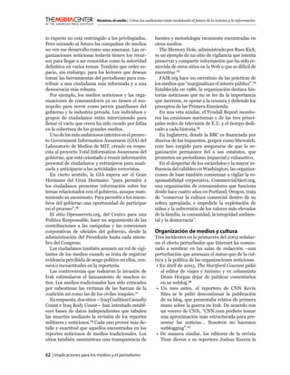 Nosotros, el medio | Cómo las audiencias están modelando el futuro de la noticias y la información



io experto no está restringido a los privilegiados.           fuentes y metodología raramente encontradas en
Pero mirando al futuro las compañías de medios                otros medios.
no ven ese desarrollo como una amenaza. Las or-                 The Memory Hole, administrado por Russ Kick,
ganizaciones noticiosas todavía tienen los recur-             es un ejemplo de un sitio de vigilancia que intenta
sos para llegar a ser conocidos como la autoridad             preservar y compartir información que ha sido re-
deﬁnitiva en varios temas. Tendrán que ceder es-              movida de otros sitios en la Web o que es difícil de
pacio, sin embargo, para los lectores que desean              encontrar.13
tomar las herramientas del periodismo para con-                 FAIR.org hace un escrutinio de las prácticas de
tribuir a una ciudadanía más informada y a una                los medios que “marginalizan el interés público”.14
democracia más robusta.                                       Establecida en 1986, la organización destaca his-
   Por ejemplo, los medios noticiosos y las orga-             torias noticiosas que no se les da la importancia
nizaciones de consumidores ya no tienen el mo-                que merecen, se opone a la censura y deﬁende los
nopolio para servir como perros guardianes del                preceptos de las Primera Enmienda.
gobierno y la industria privada. Los individuos y               En una veta similar, el Tyndall Report monito-
grupos de ciudadanos están interviniendo para                 rea las emisiones nocturnas y de las tres princi-
llenar el vacío que creen ha sido creado por fallas           pales redes de televisión de E.U. y el tiempo dedi-
en la cobertura de los grandes medios.                        cado a cada historia.15
   Uno de los más ambiciosos intentos es el proyec-             En Inglaterra, donde la BBC es ﬁnanciada por
to Government Information Awareness (GIA) del                 dineros de los impuestos, grupos como bbcwatch.
Laboratorio de Medios de MIT, creado en respu-                com han surgido para asegurarse de que la or-
esta al proyecto Total Information Awareness del              ganización permanece ﬁel a sus estatutos, que
gobierno, que está orientado a reunir información             prometen un periodismo imparcial y exhaustivo.
personal de ciudadanos y extranjeros para anali-                En el despertar de los escándalos y la mayor in-
zarla y anticiparse a las actividades terroristas.            ﬂuencia del cabildeo en Washington, las organiza-
   En cierto sentido, la GIA espera ser el Gran               ciones de base también comienzan a vigilar la re-
Hermano del Gran Hermano: “para permitir a                    sponsabilidad corporativa. CommercialAlert.org,
los ciudadanos presentar información sobre los                una organización de consumidores que funciona
temas relacionados con el gobierno, aunque man-               desde hace cuatro años en Portland, Oregon, trata
teniendo su anonimato. Para permitir a los miem-              de “conservar la cultura comercial dentro de su
bros del gobierno una oportunidad de participar               esfera apropiada, e impedirle la explotación de
en el proceso”.10                                             niños y la subversión de los valores más elevados
   El sitio Opensecrets.org, del Centro para una              de la familia, la comunidad, la integridad ambien-
Política Responsable, hace un seguimiento de las              tal y la democracia”.
contribuciones a las campañas y las conexiones
corporativas de oﬁciales del gobierno, desde la               Organización de medios y cultura
administración del Presidente hasta cada miem-                Tres incidentes en la primavera del 2003 señalar-
bro del Congreso.                                             on el efecto perturbador que Internet ha comen-
   Los ciudadanos también asumen un rol de vigi-              zado a sembrar en las salas de redacción –una
lantes de los medios cuando se trata de registrar             perturbación que amenaza el status quo de la cul-
evidencia percibida de sesgo político en ellos, cen-          tura y la política de las organizaciones noticiosas.
sura o inexactitudes en la reportería.                         • En abril de 2003, The Hartford Courant pidió
   Las controversias que rodearon la invasión de                 al editor de viajes y turismo y ex columnista
Irak estimularon el lanzamiento de muchos si-                    Denis Horgan dejar de publicar comentarios
tios. Los medios tradicionales han sido criticados               en su weblog.16
por subestimar las víctimas de las fuerzas de la               • Un mes antes, al reportero de CNN Kevin
coalición así como las de los civiles iraquíes.11                Sites se le pidió descontinuar la publicación
   En respuesta, dos sitios —Iraq Coalition Casualty             de su blog, que presentaba relatos de primera
Count e Iraq Body Count— han intentado establ-                   mano sobre la guerra en Irak. De acuerdo con
ecer bases de datos independientes que tabulen                   un vocero de CNN, “CNN.com preﬁere tomar
las muertes mediante la revisión de los reportes                 una aproximación más estructurada para pre-
militares y noticiosos.12 Cada uno provee más de-                sentar las noticias… Nosotros no hacemos
talle y exactitud que aquellos encontrados en los                weblogging”.17
reportes noticiosos de medios tradicionales. Los               • De manera similar, los editores de la revista
sitios también suministran una transparencia de                  Time dieron a su reportero Joshua Kucera la


52 | Implicaciones para los medios y el periodismo
 