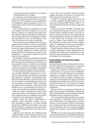 Nosotros, el medio | Cómo las audiencias están modelando el futuro de la noticias y la información



    instrucción de dejar de publicar sus informes                  a otros sitios, The Guardian mantiene muchos
    desde Kurdistan en su weblog.                                  weblogs que guían a los lectores a lo mejor de la
   La resistencia en las organizaciones de medios                  Web, incluyendo otros sitios de noticias.18
a estas nuevas formas de expresión no es sorpren-                    La BBC ha anunciado planes para hacer que
dente. Pero tales incidentes, que probablemente                    su archivo completo esté disponible para uso no
se multipliquen, plantean preguntas sobre la na-                   comercial. Se llamará BBC Creative Archive y of-
turaleza de la relación entre los periodistas y sus                recerá gratis más de 80 años de radio y programas
empleadores.                                                       emitidos.
   ¿No le está permitido a un periodista, en virtud                  El director general de la BBC, Greg Dyke, dijo
de su empleo en la sala de redacción y acceso a las                que la decisión fue tomada con base en su sentido
fuentes, expresar sus opiniones personales fuera                   de hacia dónde se dirigía Internet: “Creo que es-
de la oﬁcina? ¿Son las compañías de medios due-                    tamos a punto de movernos a la segunda fase de
ñas del tiempo libre de sus empleados? ¿Aplican                    la revolución digital, una fase que será más sobre
tales prohibiciones solo a los periodistas o tam-                  el valor público que el privado; sobre servicios
bién a los ejecutivos en la sala de redacción?                     gratis, no pagos; sobre inclusión, no exclusión.
   Una preocupación principal del lado de las or-                  En particular, será sobre cómo el dinero público
ganizaciones de noticias es sobre la responsabili-                 puede ser combinado con las nuevas tecnologías
dad. Permitir a los reporteros escribir fuera de su                digitales para transformar la vida de todos”.19
horario de trabajo podría exponer a una compañía                     Cuando algunos canales comiencen a hacer que
a una demanda. Además, los medios noticiosos                       el medio participativo trabaje efectivamente, las
pueden percibir el weblog de un reportero como                     compañías de medios que se atrincheren y resis-
competencia, ya que puede arrastrar la atención                    tan tales cambios pueden ser vistas no solo como
lejos de sus anunciantes.                                          anticuadas sino desconectadas.
   Sin embargo, mientras las compañías de medios
orientan más operaciones hacia una audiencia en                    El periodismo y la fuerza de trabajo
línea que espera una dinámica más interactiva, las                 de los medios
cosas pueden comenzar a cambiar. La naturaleza                     Asumiendo que los temas relacionados con la cul-
colaborativa y el ritmo acelerado de las noticias                  tura de la sala de redacción puedan ser superados,
en línea requerirán nuevas políticas, tecnologías,                 hay más obstáculos que enfrentan los medios.
estructuras organizacionales y ﬂujos de trabajo.                     Además de repensar el rol del periodista en el
   La naturaleza de producción en serie de los me-                 medio en línea, se requerirán nuevas habilidades
dios de radio, televisión e impresos no es apro-                   y actitudes. Los equipos deberán ser motivados a
piada para desarrollar contenido para audiencias                   colaborar con colegas, extraños, fuentes y lecto-
más pequeñas y enfocadas. El contenido proba-                      res. Después de años de trabajar mirando hacia
blemente será publicado en una forma más conti-                    arriba en su escala profesional, algunos reporteros
nua por equipos y comunidades que actúan como                      indudablemente tendrán que descubrir un nuevo
una extensión de la empresa. Tarde o temprano,                     respeto por sus lectores. La arrogancia y la actitud
las políticas de licenciamiento y derechos de autor                distante son cualidades mortales en un ambiente
tendrán que ser reexaminadas para estar en ar-                     colaborativo.
monía con un modelo de audiencia colaborativa.                       Para ser exitosos, los reporteros tendrán que ser
   Más aún, medir y administrar el éxito de tales                  algo más que escritores habilidosos. Tendrán que
operaciones podría ser un desafío y forzar a algu-                 aﬁnar sus habilidades en comunidades crecientes
nos a repensar cómo son evaluados esos proyec-                     alrededor de temas especíﬁcos de interés.
tos dentro de una organización más grande.                           “Ese es uno de los grandes desafíos para nosotros
   Algunos sitios de noticias experimentan a                       como reporteros y periodistas. ¿Cómo descubri-
pequeña escala adoptando modelos de me-                            mos la información y la compartimos en formas
dios participativos exitosos. La sección Weblog                    creativas con las personas? Darles la información
Central de la MSNBC.com da cabida a una varie-                     que necesitan para tomar decisiones en sus vidas
dad de analistas y columnistas tales como Glenn                    como ciudadanos”, dijo Joan Connell, productor
Reynolds de Instapundit.com y Eric Alterman de                     ejecutivo para opinión y comunidad de la MSNBC.
The Nation.                                                        com.20
   Algunos de los esfuerzos más ambiciosos han                       MSNBC.com cree que el proceso de edición trae
venido del Reino Unido. Mientras muchos de los                     un grado más elevado de integridad periodística a
periódicos más grandes minimizan los enlaces                       la ecuación de las noticias, y ese es un factor que


                                                                      Implicaciones para los medios y el periodismo | 53
 