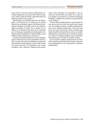 Nosotros, el medio | Cómo las audiencias están modelando el futuro de la noticias y la información



mano sobre la zona de guerra. Diariamente en-                      como “actos aleatorios de periodismo”. Así su-
tregaba despachos en su sitio Web, Back-to-Iraq.                   cedió con Jessica Rios, una mujer de 22 años de
com, sobre la caída de Tikrit y reportaba sobre las                Los Ángeles, que asistió a un concierto del grupo
tensiones étnicas en la región.27                                  Coldplay y escribió una reseña de su presentación
   David Appel, un periodista freelance de Maine,                  en su weblog.29
pidió a los lectores de su weblog que le dieran                      El autor Howard Rheingold es representante de
dinero para permitirle seguir una historia inves-                  una nueva clase de lector que gasta más tiempo
tigativa. Después de recibir más de 200 dólares,                   con sus weblogs favoritos y medios colaborativos
Appel investigó el intento de un grupo de ca-                      que con los medios tradicionales. “Para las cosas
bildeo de la industria del azúcar para conseguir                   en las que estoy interesado, desde la cultura pop
que el Congreso suspendiera la ﬁnanciación a la                    hasta la política de derechos de autor en medios
Organización Mundial de la Salud (OMS), cuyas                      inalámbricos, usted tiene que ir donde los fanáti-
políticas habían afectado sus intereses.28                         cos”, dice.30 Y aquellos fanáticos son encontrados
   Aunque la reportería de guerra y la investigativa               más fácilmente en el nicho de medios en línea.
siguen siendo terreno de los periodistas entrena-                    En el próximo capítulo exploraremos los ben-
dos, con más frecuencia los ciudadanos toman las                   eﬁcios prácticos potenciales de integrar el period-
herramientas del periodismo para escribir sobre                    ismo participativo en las operaciones noticiosas
sus temas favoritos. El columnista J.D. Lasica                     tradicionales.
considera estos esfuerzos ‘hágalo-usted-mismo’




                                                                      Implicaciones para los medios y el periodismo | 55
 