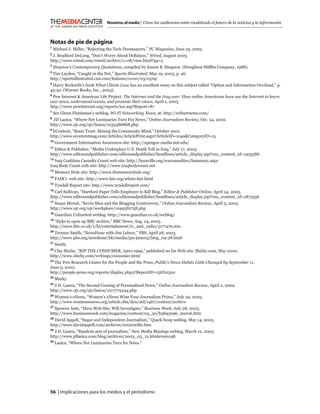 Nosotros, el medio | Cómo las audiencias están modelando el futuro de la noticias y la información



Notas de pie de página
1
    Michael J. Miller, “Rejecting the Tech Doomsayers,” PC Magazine, June 25, 2003.
2
 J. Bradford DeLong, “Don’t Worry About Deﬂation,” Wired, August 2003.
http://www.wired.com/wired/archive/11.08/view.html?pg=5
3
    Simpson’s Contemporary Quotations, compiled by James B. Simpson (Houghton Mifﬂin Company, 1988).
4
 Tim Layden, “Caught in the Net,” Sports Illustrated, May 19, 2003, p. 46.
http://sportsillustrated.cnn.com/features/cover/03/0519/
5
  Harry Beckwith’s book What Clients Love has an excellent essay on this subject called “Option and Information Overload,” p.
45-50. (Warner Books, Inc., 2003).
6
  Pew Internet & American Life Project, The Internet and the Iraq war: How online Americans have use the Internet to learn
war news, understand events, and promote their views, April 1, 2003.
http://www.pewinternet.org/reports/toc.asp?Report=87
7
    See Glenn Fleishman’s weblog, Wi-Fi Networking News, at: http://wiﬁnetnews.com/
8
  JD Lasica, “Where Net Luminaries Turn For News,” Online Journalism Review, Oct. 24, 2002.
http://www.ojr.org/ojr/lasica/1035486868.php
9
 EContent, “Brain Trust: Mining the Community Mind,” October 2001.
http://www.econtentmag.com/Articles/ArticlePrint.aspx?ArticleID=1049&CategoryID=15
10
     Government Information Awareness site: http://opengov.media.mit.edu/
11
  Editor & Publisher, “Media Underplays U.S. Death Toll in Iraq,” July 17, 2003.
http://www.editorandpublisher.com/editorandpublisher/headlines/article_display.jsp?vnu_content_id=1935586
12
   Iraq Coalition Casualty Count web site: http://lunaville.org/warcasualties/Summary.aspx
Iraq Body Count web site: http://www.iraqbodycount.net
13
     Memory Hole site: http://www.thememoryhole.org/
14
     FAIR’s web site: http://www.fair.org/whats-fair.html
15
     Tyndall Report site: http://www.tyndallreport.com/
16
  Carl Sullivan, “Hartford Paper Tells Employee to Kill Blog,” Editor & Publisher Online, April 24, 2003.
http://www.editorandpublisher.com/editorandpublisher/headlines/article_display.jsp?vnu_content_id=1872356
17
   Susan Mernit, “Kevin Sites and the Blogging Controversy,” Online Journalism Review, April 3, 2003.
http://www.ojr.org/ojr/workplace/1049381758.php
18
     Guardian Unlimited weblog: http://www.guardian.co.uk/weblog/
19
  “Dyke to open up BBC archive,” BBC News, Aug. 24, 2003.
http://news.bbc.co.uk/1/hi/entertainment/tv_and_radio/3177479.stm
20
  Terence Smith, “NewsHour with Jim Lehrer,” PBS, April 28, 2003.
http://www.pbs.org/newshour/bb/media/jan-june03/blog_04-28.html
21
     Smith.
22
  Clay Shirky, “RIP THE CONSUMER, 1900-1999,” published on his Web site, Shirky.com, May 2000.
http://www.shirky.com/writings/consumer.html
23
   The Pew Research Center for the People and the Press, Public’s News Habits Little Changed by September 11,
June 9, 2002.
http://people-press.org/reports/display.php3?ReportID=156%2520
24
     Shirky.
25
  J.D. Lasica, “The Second Coming of Personalized News,” Online Journalism Review, April 2, 2002.
http://www.ojr.org/ojr/lasica/1017779244.php
26
  Women’s eNews, “Women’s eNews Wins Four Journalism Prizes,” July 29, 2003.
http://www.womensenews.org/article.cfm/dyn/aid/1467/context/archive
27
   Spencer Ante, “Have Web Site, Will Investigate,” Business Week, July 28, 2003.
http://www.businessweek.com/magazine/content/03_30/b3843096_mz016.htm
28
  David Appell, “Sugar and Independent Journalism,” Quark Soup weblog, May 14, 2003.
http://www.davidappell.com/archives/00000080.htm
29
   J.D. Lasica, “Random acts of journalism,” New Media Musings weblog, March 12, 2003.
http://www.jdlasica.com/blog/archives/2003_03_12.html#000148
30
     Lasica, “Where Net Luminaries Turn for News.”




56 | Implicaciones para los medios y el periodismo
 