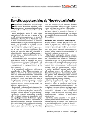 Nosotros, el medio | Cómo las audiencias están modelando el futuro de la noticias y la información




C APÍTULO 6

Beneﬁcios potenciales de ‘Nosotros, el Medio’
E
       l periodismo participativo no va a desapa-                  ables. Las posibilidades son ilimitadas, mientras
       recer pronto. Comunicar, colaborar y com-                   incluyan un esfuerzo por involucrar a la audiencia
       partir pasiones personales ha estado en el                  en una auténtica conversación y colaboración.
corazón de Internet desde su inicio hace más de                      Una audiencia involucrada y empoderada po-
30 años.                                                           dría traer también un número de beneﬁcios po-
   David Weinberger, autor de Small Pieces                         tenciales a las compañías de medios. Para nuestra
Loosely Joined, dice que esto es porque la Web                     investigación, hemos compilado la siguiente lista
no solo es un mercado gigantesco o un recurso de                   de beneﬁcios:
información. Más bien, “es un Parlamento social
en el que los intereses de una masa de individuos                  Aumento de la conﬁanza en los medios
son desplegados en un detalle universalmente ac-                   Según la encuesta realizada por USA Today/CNN/
cesible y son pregonados en un arreglo efectiva-                   Gallup en junio del 2003, solo el 36 por ciento de
mente inﬁnito de voces personales”.1                               los consultados cree que, en general, los medios
   De acuerdo con Scott Rosenberg, editor ejecu-                   noticiosos “presentan los hechos de manera cor-
tivo de Salon.com, lo que Weinberger nos recu-                     recta”.4 Los medios noticiosos tienen un duro tra-
erda es que “cada sitio Web, cada publicación en                   bajo por delante para restaurar su reputación y el
Internet importa a la persona que la ha creado —y                  sentido de conﬁanza de sus lectores.
tal vez al círculo de visitantes de su sitio, ya sean                 El periodismo participativo brinda a estas em-
10 millones o solo 10”-.                                           presas el potencial de desarrollar una relación más
   “Individualmente, estas contribuciones pueden                   leal y conﬁable con sus audiencias. Por ejemplo,
ser crudas, no dignas de conﬁanza, sin interés.                    esto puede suceder con un reportero que escribe
Colectivamente, representan el más grande y más                    un weblog y pide a su audiencia un esfuerzo en
ampliamente accesible depósito de información                      proveerle consejos, retroalimentación y fuentes de
y entretenimiento en la historia humana. Y con-                    primera mano para conﬁrmar la premisa de una
tinúa creciendo”.2                                                 historia o darle una nueva dirección. ‘Nosotros,
   Si las compañías de medios van a colaborar con                  el medio’ (‘We Media) también pueden brindar
sus audiencias en línea, deben comenzar a con-                     a la audiencia un nivel más profundo de enten-
siderar los sitios Web de noticias y la información                dimiento sobre el proceso de reportería al ilustrar,
como una plataforma que soporte la interacción                     por ejemplo, cómo debe un periodista balancear
social alrededor de las historias que crean. Estas                 los intereses que compiten. Esta comunicación
interacciones son tan importantes como la narra-                   puede llevar a una conﬁanza duradera.
tiva, quizás más, dado que son creadas y poseídas                     El crítico de medios de la revista Time James
por la audiencia. En un mundo en red, los medios                   Poniewozik explica cómo es posible esto, cuando
cuyo valor primario se apoya en su habilidad para                  describe la brecha de percepción entre la audi-
conectar a la gente ganarán.3                                      encia y los medios en cuanto a la conﬁanza. “Los
   Este capítulo explora los beneﬁcios potenciales                 periodistas creen que conﬁanza equivale a exacti-
para las compañías de medios y los negocios que                    tud. Pero es un concepto que va más allá: pasión,
adopten el periodismo participativo en formas sig-                 autenticidad, integridad.”5 Una conversación
niﬁcativas. Posibles ejemplos incluyen capacitar a                 honesta y una colaboración apasionada puede
los editores y reporteros para publicar un weblog                  imprimir respeto y conﬁanza a la relación entre
sobre los temas que cubren; ser anﬁtrión, mod-                     ambas partes.
erar y participar en foros de discusión o grupos                      Involucrar a una audiencia, ya sea grande o
sobre las noticias; estimular la contribución de                   pequeña, en la creación de contenido también le
contenido editorial por parte de la audiencia en el                da un sentido de pertenencia —una aﬁnidad con
sitio Web o en un producto tradicional de medios;                  la marca del medio que se cree que no tiene hoy—
dar a sus lectores la posibilidad de comprar pub-                  así como una relación más íntima con los autores
licidad en línea a través de avisos de texto coste-                de las historias.


                                                                       Beneﬁcios potenciales de ‘Nosotros, el Medio’ | 57
 