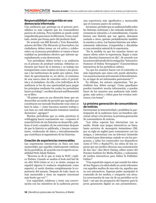 Nosotros, el medio | Cómo las audiencias están modelando el futuro de la noticias y la información



Responsabilidad compartida en una                             una experiencia más signiﬁcativa y memorable
democracia informada                                          que el consumo pasivo de noticias.
Una audiencia que participa en el proceso peri-                  Así mismo, permitir que su audiencia hable sobre
odístico es más exigente que los consumidores                 las historias noticiosas y las extienda también in-
pasivos de noticias. Pero también se puede sentir             crementa la retención y el entendimiento. Cuando
empoderada para hacer la diferencia. Como resul-              leemos una historia que nos agarra, deseamos
tado, siente que forma parte del producto ﬁnal.               contarla a otros, quienes probablemente también
   De acuerdo con Bill Kovach y Tom Rosenstiel,               la cuenten a otros. Las buenas historias son inher-
autores del libro The Elements of Journalism, los             entemente infecciosas. Compartirlas y discutirlas
ciudadanos deben tomar un rol activo y colabo-                es una extensión natural de la experiencia.
rativo en el proceso periodístico si vamos a hacer               “En la medida en que los usuarios tienen un
realidad un periodismo efectivo que informe ap-               mayor efecto sobre la experiencia, llegan a estar
ropiadamente a una democracia.                                más absortos (inmersos) en ella”, de acuerdo con
   “Los periodistas deben invitar a su audiencia              los autores del estudio de investigación “Interactive
en el proceso de producir noticias. Deberían es-              Features of Online Newspapers” (Características
forzarse por hacer de sí mismos y su trabajo tan              interactivas de los periódicos online).
transparentes como insisten en hacer a las perso-                “Lo que los usuarios hacen con el contenido es
nas y las instituciones de poder que cubren. Esta             más importante que cómo este puede afectarlos.
clase de aproximación es, en efecto, el comienzo              Los usuarios buscan activamente el descubrimien-
de una nueva clase de conexión entre el period-               to, en lugar de ser informados pasivamente”.8
ista y el ciudadano. En ella, a los individuos de la             En últimas, los autores argumentan, “los pe-
audiencia se les da una oportunidad para juzgar               riodistas hoy deben escoger. Como guardianes
los principios mediante los cuales los periodistas            pueden transferir mucha información, o pueden
hacen su trabajo”, escriben Kovach and Rosenstiel             hacer de los usuarios una audiencia más inteli-
en su libro.                                                  gente, más activa y crítica para los eventos noti-
   “El primer paso en esa dirección tiene que ser             ciosos y los temas”.
desarrollar un medio de permitir que aquellos que
constituyen ese mercado ﬁnalmente vean cómo se                La próxima generación de consumidores
hace la salsa — cómo hacemos nuestro trabajo y                de noticias
con base en cuál información tomamos nuestras                 Incrementar la interactividad y posibilitar la par-
decisiones”, agregan.6                                        ticipación de la audiencia tiene un beneﬁcio adi-
   Muchos periodistas que ya están practican el               cional: atraer a los jóvenes, la próxima generación
weblogging hacen exactamente eso —exponen el                  de consumidores de noticias.
material bruto de sus historias en desarrollo, pub-              “Los niños esperan hoy interactuar con su
lican el texto completo de las entrevistas después            medio. Desde usar juegos interactivos en línea,
de que la historia es publicada, y buscan comen-              hasta servicios de mensajería instantánea (IM,
tarios, veriﬁcación de datos y retroalimentación              por su sigla en inglés) para comunicarse con los
que contribuya al seguimiento de las historias.               amigos, o interactuar con un televisor (teniendo
                                                              el control para determinar cuándo se ven los pro-
Creación de experiencias memorables                           gramas, y saltar los comerciales con dispositivos
Las experiencias interactivas en línea son más                como el TiVo y ReplayTV), los niños de hoy es-
memorables que aquellas relativamente estáticas               peran que sus medios ofrezcan una comunicación
de los periódicos, de acuerdo con el experto en us-           de dos vías”, dice Steve Outing, editor senior del
abilidad Web Jakob Nielsen.                                   Poynter Institute for Media Studies, y columnista
  “Moverse es de lo que se trata la Web”, expli-              de medios interactivos para Editor & Publisher
ca Nielsen. Cuando se analiza el look and feel de             Online.9
un sitio Web (cómo se ve y se siente, aunque en                  “Una suposición segura es que cuando los niños
español algunos lo traducen simplemente como                  de hoy lleguen a la edad adulta no serán tolerantes
aspecto), el sentir domina completamente la ex-               con aquellos medios de una sola vía, aquellos que
periencia del usuario. Después de todo, hacer es              no son interactivos. Esperan poder manipular el
más memorable y tiene un impacto emocional                    contenido de los medios, y compartir con otros.
más fuerte que ver”.7                                         La conversación de una vía de un periódico no lo
  Con seguridad, colaborar y tener una conver-                hará —así que los prospectos del impreso para la
sación con los miembros de la audiencia provee                joven generación digital no son prometedores-.


58 | Beneﬁcios potenciales de ‘Nosotros, el Medio’
 