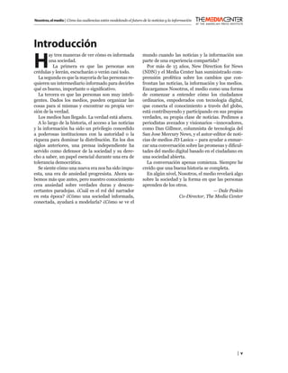 Nosotros, el medio | Cómo las audiencias están modelando el futuro de la noticias y la información




Introducción
H
        ay tres maneras de ver cómo es informada                   mundo cuando las noticias y la información son
        una sociedad.                                              parte de una experiencia compartida?
          La primera es que las personas son                         Por más de 15 años, New Direction for News
crédulas y leerán, escucharán o verán casi todo.                   (NDN) y el Media Center han suministrado com-
  La segunda es que la mayoría de las personas re-                 prensión profética sobre los cambios que con-
quieren un intermediario informado para decirles                   frontan las noticias, la información y los medios.
qué es bueno, importante o signiﬁcativo.                           Encargamos Nosotros, el medio como una forma
  La tercera es que las personas son muy inteli-                   de comenzar a entender cómo los ciudadanos
gentes. Dados los medios, pueden organizar las                     ordinarios, empoderados con tecnología digital,
cosas para sí mismas y encontrar su propia ver-                    que conecta el conocimiento a través del globo,
sión de la verdad.                                                 está contribuyendo y participando en sus propias
  Los medios han llegado. La verdad está afuera.                   verdades, su propia clase de noticias. Pedimos a
  A lo largo de la historia, el acceso a las noticias              periodistas avezados y visionarios –innovadores,
y la información ha sido un privilegio concedido                   como Dan Gillmor, columnista de tecnología del
a poderosas instituciones con la autoridad o la                    San Jose Mercury News, y el autor-editor de noti-
riqueza para dominar la distribución. En los dos                   cias de medios JD Lasica – para ayudar a enmar-
siglos anteriores, una prensa independiente ha                     car una conversación sobre las promesas y diﬁcul-
servido como defensor de la sociedad y su dere-                    tades del medio digital basado en el ciudadano en
cho a saber, un papel esencial durante una era de                  una sociedad abierta.
tolerancia democrática.                                              La conversación apenas comienza. Siempre he
  Se siente cómo una nueva era nos ha sido impu-                   creído que una buena historia se completa.
esta, una era de ansiedad progresista. Ahora sa-                     En algún nivel, Nosotros, el medio revelará algo
bemos más que antes, pero nuestro conocimiento                     sobre la sociedad y la forma en que las personas
crea ansiedad sobre verdades duras y descon-                       aprenden de los otros.
certantes paradojas. ¿Cuál es el rol del narrador                                                      — Dale Peskin
en esta época? ¿Cómo una sociedad informada,                                          Co-Director, The Media Center
conectada, ayudará a modelarla? ¿Cómo se ve el




                                                                                                                  | v
 