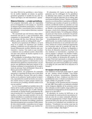 Nosotros, el medio | Cómo las audiencias están modelando el futuro de la noticias y la información



Los sitios Web de los periódicos y otros forma-                       El columnista J.D. Lasica va más lejos al ar-
tos de medios digitales así mismo no pueden                        gumentar que los webloggers de los periódicos
permitirse perpetuar el modelo de una sola vía.                    no deberían estar sujetos a la rutina del ﬁltro de
Tienen que llegar a ser más interactivos”, agrega.                 edición de la sala de redacción. En su weblog, pide
                                                                   una forma de Edición Liviana: “Quizás el principal
Mejores historias — y mejor periodismo                             atractivo es su forma libre y naturaleza no ﬁltrada.
Una pregunta interesante, para ser respondida                      Usted tiene que escuchar a la gente en su dialecto
por la investigación en este campo, es: ¿Ayudará                   natural, escribiendo desde sus entrañas con una
en últimas el periodismo participativo –el proceso                 voz y un tono que con demasiada frecuencia puede
de colaboración y conversación entre los medios y                  ser ﬁltrado a una homogenidad insípida después
las audiencias- a crear mejores historias y mejores                de pasar a través de la máquina de edición de la
narradores?                                                        sala de redacción típica. Un weblog poco editado,
   “He encontrado que mis lectores saben deﬁni-                    sin pasar por otras manos, mostraría a los period-
tivamente más que yo, y, para mi beneﬁcio, ellos                   istas como seres humanos con opiniones, emocio-
comparten su conocimiento”, dice el columnista                     nes, y vidas personales”.12
de tecnología del San Jose Mercury News Dan                           La participación de la audiencia tiene otra salu-
Gillmor, quien escribe un weblog desde 1999.10                     dable función. Los medios tradicionales tienden a
   Basado en la experiencia de Gillmor y en la de                  deshacerse de historias en un acelerado ciclo noti-
otros en el campo, los reporteros que escriben                     cioso. Incluso los eventos noticiosos importantes
weblogs y colaboran con sus audiencias en varias                   con frecuencia salen de la pantalla del radar de
formas últimamente escriben historias más con-                     los medios después de 48 horas. La blogósfera y
vincentes y exactas. Una razón es que escuchar                     los foros de discusión conservan vivas las histo-
y colaborar con su audiencia ayuda a desarrollar                   rias mediante su recirculación y repetición con
una base más extensa de fuentes expertas en un                     nuevos ángulos o enfoques. En Estados Unidos,
amplio rango de temas.                                             los weblogs han sido reconocidos por conservar
   El investigador en periodismo Mark Deuze ex-                    en el foco público la declaración del senador de
plica: “Internet conecta a millones de individuos                  ese país Trent Lott expresando su simpatía por la
como potenciales expertos en información en una                    era Dixiecrat del entonces segregacionista Strom
infraestructura global de comunicaciones, así que                  Thurmond, una controversia política que condujo
provee una plataforma ideal para mejorar el pe-                    a la salida de Lott como líder de la mayoría en el
riodismo mediante la incorporación de la experi-                   Senado.13
encia de personas ‘fuera del Rolodex’ (fuera de la
libreta personal de teléfonos)”.11                                 Un equipo virtual escalable
   Sheila Lennon, una productora de contenido                      Una audiencia involucrada puede jugar el papel
interactivo y reportajes de Projo.com, el sitio Web                de una nómina virtual escalable —una fuente
de The Providence Journal, dice que la colabo-                     masiva de escritores, comentadores, fotógrafos
ración con la audiencia “puede mejorar la report-                  y videógrafos de base-. Colaborar con ellos da la
ería, especialmente cuando las fuentes me contac-                  posibilidad de estar e ir donde normalmente no se
tan cuando menos lo espero porque sienten que                      puede, debido a la geografía o el costo.
me conocen por el weblog y deciden conﬁar en mí                       Por ejemplo, en las semanas previas a la guerra
con sus noticias”.                                                 de Irak, BBC News pidió a su audiencia mundial
   La voz y la personalidad son también claves dis-                enviar imágenes digitales de las protestas contra
tintivas de los medios participativos. Varios obser-               ella realizadas en todo el globo, luego publicó una
vadores han argumentado que el estilo informal                     presentación de diapositivas con las mejores imá-
encontrado en muchas formas participatorias lib-                   genes en su sitio Web.14
eran al escritor de la “voz oﬁcial” de la compañía de                 El calendario de eventos de SciFi.com es un
medios, y eso hace una mejor narrativa. La voz oﬁ-                 buen ejemplo de construcción de una nómina vir-
cial del periodismo es usualmente formal, vacía de                 tual así como de un mejor contenido editorial a
color y actitud, y escrita como una versión objetiva               través de la participación. Craig E. Engler, gerente
y balanceada. En contraste, los weblogs y grupos de                general de SciFi.com, dice que una cuarta parte de
discusión prosperan por su escritura vívida, puntos                los eventos en el calendario son enviados por sus
de vista controversiales y naturaleza rica en rasgos               fanáticos. “Usualmente nos envían cosas que de
de personalidad –características que muchos lec-                   otra forma nos perderíamos, así se balancea muy
tores encuentran obligatorias.                                     bien nuestro trabajo”, dijo Engler.15


                                                                       Beneﬁcios potenciales de ‘Nosotros, el Medio’ | 59
 