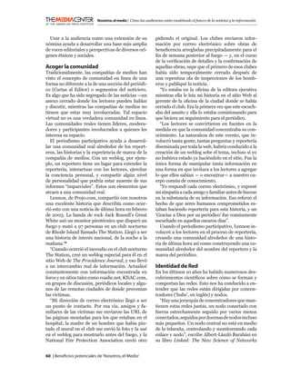 Nosotros, el medio | Cómo las audiencias están modelando el futuro de la noticias y la información



  Usar a la audiencia como una extensión de su                pidiendo el original. Los clubes enviaron infor-
nómina ayuda a desarrollar una base más amplia                mación por correo electrónico sobre obras de
de voces editoriales y perspectivas de diversos orí-          beneﬁcencia arregladas precipitadamente para el
genes étnicos y sociales.                                     ﬁn de semana posterior al fuego — y, en el curso
                                                              de la veriﬁcación de detalles y la conﬁrmación de
Acoger la comunidad                                           aquellas obras, supe que el primero de esos clubes
Tradicionalmente, las compañías de medios han                 había sido temporalmente cerrado después de
visto el concepto de comunidad en línea de una                una repentina ola de inspecciones de los bomb-
forma no diferente a la de una sección del periódi-           eros y publiqué la noticia.
co (Cartas al Editor) o segmentos del noticiero.                “Yo estaba en la oﬁcina de la editora ejecutiva
Es algo que ha sido segregado de las noticias —un             mientras ella le leía mi historia en el sitio Web al
anexo cerrado donde los lectores pueden hablar                gerente de la oﬁcina de la ciudad donde se había
y discutir, mientras las compañías de medios no               cerrado el club. Era la primera vez que este escuch-
tienen que estar muy involucradas. Tal espacio                aba del asunto y ella lo estaba comisionando para
virtual no es una verdadera comunidad en línea.               que hiciera un seguimiento para el periódico.
Las comunidades reales tienen líderes, modera-                  “Los lectores se convirtieron en fuentes en la
dores y participantes involucrados a quienes les              medida en que la comunidad concentraba su con-
interesa su espacio.                                          ocimiento. La naturaleza de este evento, que in-
   El periodismo participativo ayuda a desarrol-              volucró tanta gente, tantas preguntas y reportería
lar una comunidad real alrededor de los report-               diseminada por toda la web, habría conducido a la
eros, las historias y la experiencia de marca de la           creación de un weblog sobe el tema, incluso si yo
compañía de medios. Con un weblog, por ejem-                  no hubiera estado ya haciéndolo en el sitio. Fue la
plo, un reportero tiene un lugar para extender la             única forma de manipular tanta información en
reportería, interactuar con los lectores, ejercitar           una forma en que invitara a los lectores a agregar
la conciencia personal, y compartir algún nivel               lo que ellos sabían — o encontrar— a nuestro cu-
de personalidad que podría estar ausente de sus               erpo común de conocimiento.
informes “imparciales”. Estos son elementos que                 “Yo respondí cada correo electrónico, y expresé
atraen a una comunidad real.                                  mi simpatía a cada amigo y familiar antes de bucear
   Lennon, de Projo.com, compartió con nosotros               en la substancia de su información. Eso reforzó el
una excelente historia que describía como ocur-               hecho de que seres humanos comprometidos es-
rió esto con una noticia de última hora en febrero            taban haciendo reportería para esta historia, y un
de 2003. La banda de rock Jack Russell’s Great                ‘Gracias a Dios por su periódico’ fue comúnmente
White usó un monitor pirotécnico que disparó un               escuchado en aquellos oscuros días”.
fuego y mató a 97 personas en un club nocturno                  Usando el periodismo participativo, Lennon in-
de Rhode Island llamado The Station. Llegó a ser              volucró a los lectores en el proceso de reportería,
una historia de interés nacional, de la noche a la            creando una comunidad alrededor de una histo-
mañana.16                                                     ria de última hora así como construyendo una co-
   “Cuando ocurrió el incendio en el club nocturno            munidad alrededor del nombre del reportero y la
The Station, creé un weblog especial para él en el            marca del periódico.
sitio Web de The Providence Journal, y eso llevó
a un intercambio real de información. Actualicé               Identidad de Red
constantemente con información encontrada en                  En los últimos 10 años ha habido numerosos des-
foros y en sitios tales como roadie.net, KNAC.com,            cubrimientos cientíﬁcos sobre cómo se forman y
en grupos de discusión, periódicos locales y algu-            comportan las redes. Esto nos ha conducido a en-
nos de las remotas ciudades de donde provenían                tender que las redes están dirigidas por concen-
las víctimas.                                                 tradores (‘hubs’, en inglés) y nodos.
   “Mi dirección de correo electrónico llegó a ser               “Hay una jerarquía de concentradores que man-
un punto de contacto. Por esa vía, amigos y fa-               tienen estas redes juntas, un nodo conectado con
miliares de las víctimas me enviaron las URL de               fuerza estrechamente seguido por varios menos
las páginas montadas para los que estaban en el               conectados, seguidos por docenas de nodos incluso
hospital; la madre de un hombre que había pin-                más pequeños. Un nodo central no está en medio
tado el mural en el club me envió la foto y la usé            de la telaraña, controlando y monitoreando cada
en el weblog para mostrarlo antes del fuego, y la             enlace y nodo”, escribe Albert-László Barabási en
National Fire Protection Association envió otro               su libro Linked: The New Science of Networks


60 | Beneﬁcios potenciales de ‘Nosotros, el Medio’
 