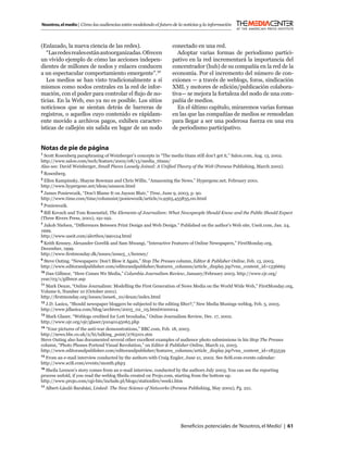 Nosotros, el medio | Cómo las audiencias están modelando el futuro de la noticias y la información



(Enlazado, la nueva ciencia de las redes).                         conectado en una red.
   “Las redes reales están autoorganizadas. Ofrecen                   Adoptar varias formas de periodismo partici-
un vívido ejemplo de cómo las acciones indepen-                    pativo en la red incrementará la importancia del
dientes de millones de nodos y enlaces conducen                    concentrador (hub) de su compañía en la red de la
a un espectacular comportamiento emergente”.17                     economía. Por el incremento del número de con-
   Los medios se han visto tradicionalmente a sí                   exiones — a través de weblogs, foros, sindicación
mismos como nodos centrales en la red de infor-                    XML y motores de edición/publicación colabora-
mación, con el poder para controlar el ﬂujo de no-                 tiva— se mejora la fortaleza del nodo de una com-
ticias. En la Web, eso ya no es posible. Los sitios                pañía de medios.
noticiosos que se sientan detrás de barreras de                       En el último capítulo, miraremos varias formas
registros, o aquellos cuyo contenido es rápidam-                   en las que las compañías de medios se remodelan
ente movido a archivos pagos, exhiben caracter-                    para llegar a ser una poderosa fuerza en una era
ísticas de callejón sin salida en lugar de un nodo                 de periodismo participativo.


Notas de pie de página
1
 Scott Rosenberg paraphrasing of Weinberger’s concepts in “The media titans still don’t get it,” Salon.com, Aug. 13, 2002.
http://www.salon.com/tech/feature/2002/08/13/media_titans/
Also see: David Weinberger, Small Pieces Loosely Joined: A Uniﬁed Theory of the Web (Perseus Publishing, March 2002).
2
    Rosenberg.
3
 Ellen Kampinsky, Shayne Bowman and Chris Willis, “Amazoning the News,” Hypergene.net, February 2001.
http://www.hypergene.net/ideas/amazon.html
4
 James Poniewozik, “Don’t Blame It on Jayson Blair,” Time, June 9, 2003, p. 90.
http://www.time.com/time/columnist/poniewozik/article/0,9565,455835,00.html
5
    Poniewozik.
6
 Bill Kovach and Tom Rosenstiel, The Elements of Journalism: What Newspeople Should Know and the Public Should Expect
(Three Rivers Press, 2001), 191-192.
7
 Jakob Nielsen, “Differences Between Print Design and Web Design.” Published on the author’s Web site, Useit.com, Jan. 24,
1999.
http://www.useit.com/alertbox/990124.html
8
 Keith Kenney, Alexander Gorelik and Sam Mwangi, “Interactive Features of Online Newspapers,” FirstMonday.org,
December, 1999.
http://www.ﬁrstmonday.dk/issues/issue5_1/kenney/
9
 Steve Outing. “Newspapers: Don’t Blow it Again,” Stop The Presses column, Editor & Publisher Online, Feb. 13, 2003.
http://www.editorandpublisher.com/editorandpublisher/features_columns/article_display.jsp?vnu_content_id=1336665
10
   Dan Gillmor, “Here Comes We Media,” Columbia Journalism Review, January/February 2003. http://www.cjr.org/
year/03/1/gillmor.asp
11
   Mark Deuze, “Online Journalism: Modelling the First Generation of News Media on the World Wide Web,” FirstMonday.org,
Volume 6, Number 10 (October 2001).
http://ﬁrstmonday.org/issues/issue6_10/deuze/index.html
12
  J.D. Lasica, “Should newspaper bloggers be subjected to the editing ﬁlter?,” New Media Musings weblog, Feb. 5, 2003.
http://www.jdlasica.com/blog/archives/2003_02_05.html#000014
13
  Mark Glaser, “Weblogs credited for Lott brouhaha,” Online Journalism Review, Dec. 17, 2002.
http://www.ojr.org/ojr/glaser/p1040145065.php
14
   “Your pictures of the anti-war demonstrations,” BBC.com, Feb. 18, 2003.
http://news.bbc.co.uk/2/hi/talking_point/2763101.stm
Steve Outing also has documented several other excellent examples of audience photo submissions in his Stop The Presses
column, “Photo Phones Portend Visual Revolution,” on Editor & Publisher Online, March 12, 2003.
http://www.editorandpublisher.com/editorandpublisher/features_columns/article_display.jsp?vnu_content_id=1835539
15
   From an e-mail interview conducted by the authors with Craig Engler, June 21, 2002. See Sciﬁ.com events calendar:
http://www.sciﬁ.com/events/month.php3
16
   Sheila Lennon’s story comes from an e-mail interview, conducted by the authors July 2003. You can see the reporting
process unfold, if you read the weblog Sheila created on Projo.com, starting from the bottom up.
http://www.projo.com/cgi-bin/include.pl/blogs/stationﬁre/week1.htm
17
     Albert-László Barabási, Linked: The New Science of Networks (Perseus Publishing, May 2002), Pg. 221.




                                                                       Beneﬁcios potenciales de ‘Nosotros, el Medio’ | 61
 