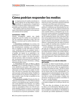 Nosotros, el medio | Cómo las audiencias están modelando el futuro de la noticias y la información




C APÍTULO 7

Cómo podrían responder los medios
L
     as organizaciones de medios necesitarán re-            istrando comentarios valiosos, mostrando su do-
     pensar algunas de sus ideas básicas sobre el           minio de un tema, ofreciendo reportería informal
     periodismo, la organización y el papel de la           y actuando como ﬁltros para otros lectores–.
audiencia si esperan seguir siendo recursos indis-             Las organizaciones noticiosas tienen políticas,
pensables para sus lectores y televidentes.                 prácticas y tradiciones que desestimulan las con-
  Este capítulo explora las formas efectivas de in-         exiones. A pesar de esto, la audiencia aún busca la
tegrar el periodismo participativo en las operacio-         manera de llegar a ser parte de la ecuación noti-
nes existentes de los medios.                               ciosa creando enlaces y comentarios que se cen-
                                                            tran en los eventos noticiosos. El comportamiento
Conexiones = Valor                                          emergente del periodismo participativo sugiere
Nuestra investigación sugiere una simple                    que las audiencias desean crear conexiones ínti-
proposición para los medios en la economía en               mas con las organizaciones de noticias, los report-
red: las conexiones equivalen al valor. Hay tres            eros y las historias que producen. El desafío en la
tipos de conexiones que los medios deberían con-            sala de redacción será persuadir a los redactores,
siderar:                                                    editores y anunciantes para que dejen de pensar
   1. Conexiones continuas: Las revistas y los              en un modelo de emisión (uno-a-muchos) y co-
periódicos necesitan contrapartes en Internet que           miencen a “pensar en red” (uno-a-uno).
den actualizaciones continuas a sus audiencias.                A nivel estratégico, una empresa debe decidir:
Esto no signiﬁca un sitio Web lleno de ‘shovel-             ¿El valor de su audiencia está en el tamaño o en
ware’ (contenido tomado de cualquier fuente y               la calidad de su participación? Lo más probable es
replicado literalmente en la Web tan rápido como            que ambos factores cuenten. Eso conduce directa-
es posible, sin reparar en su apariencia y us-              mente al próximo conjunto de preguntas: ¿Qué
abilidad). Debe ser una extensión sensible de su            vale la pena hacer para ganar participantes? ¿Qué
marca que viva y respire a un ritmo de produc-              está usted dispuesto a hacer para conservarlos a
ción de 24 horas, 7 días a la semana y 365 días al          largo plazo?
año. Incrementa la frecuencia de conexiones con
boletines diarios vía correo electrónico, weblogs,          Responsabilice a su sala de redacción
alimentación RSS y foros.                                   del cambio
   2. Conexiones de red, en línea y fuera                   De acuerdo con Albert-László Barabási, autor de
de línea: use su contenido (impreso y en línea)             Linked: The New Science of Networks (Enlazado:
como plataforma para guiar y direccionar a los              la nueva ciencia de las redes), las organizaciones
lectores hacia noticias, información y experiencias         de medios son árboles de redes. “El CEO se sienta
adicionales en la Web y en otros medios. En últi-           en las raíces y las ramas que se bifurcan represen-
mas, esto hará su contenido más valioso porque              tan las tareas cada vez más especializadas y no
está conectado a información similar. También, la           superpuestas de administradores de bajo nivel y
dieta de medios de sus clientes está llegando a ser         trabajadores. La responsabilidad declina mien-
más variada y vasta. No deje su producto en un              tras más se avanza en las ramas y ﬁnaliza con
callejón sin salida.                                        ejecutores monótonos de órdenes concebidas en
   3. Conexiones sociales (Traducción libre de              las raíces”, escribe Barabási.1
‘Intercast connections’): Un sitio Web de noticias            Este es el modelo estándar de las corporaciones
exitoso es una plataforma que soporta la interac-           y ha estado arraigado en su ADN por más de 100
ción social alrededor de la historia. Los medios            años.
impresos deben comenzar a involucrar y a hacer                “En estos días, sin embargo, el valor está en
crecer la comunidad en línea con el ﬁn de con-              las ideas y en la información. Mientras las com-
struir aﬁnidad y lealtad a su marca. Los miembros           pañías enfrentan una explosión de información y
de la comunidad tienen un interés en ella cuando            una necesidad sin precedentes de ﬂexibilidad en
se involucran en el proceso periodístico –sumin-            un mercado que cambia rápidamente, el modelo


62 | Cómo podrían responder los medios
 